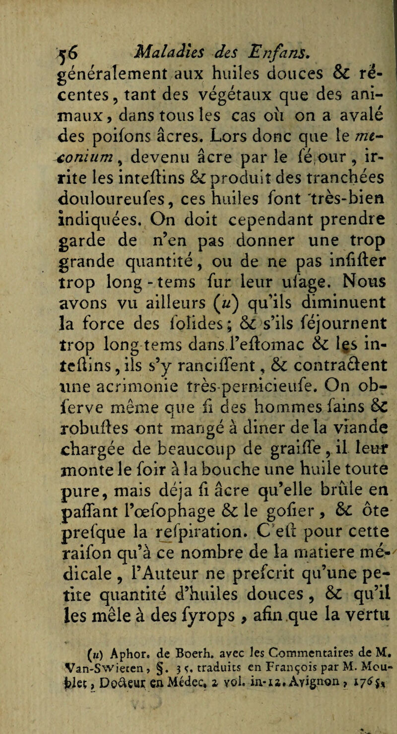 généralement aux huiles douces 6c ré¬ centes , tant des végétaux que des ani¬ maux, dans tous les cas oii on a avalé des poifons âcres. Lors donc que le mé¬ conium , devenu âcre par le féour, ir¬ rite les intefïins 6c produit des tranchées douloureufes, ces huiles font très-bien indiquées. On doit cependant prendre garde de n’en pas donner une trop grande quantité, ou de ne pas infifter trop long-tems fur leur ulage. Nous avons vu ailleurs (u) qu’ils diminuent la force des lolides ; 6c s’ils féjournent trop long teins dans l’eflomac 6c les in- teûins, ils s’y ranciffent, 6c contractent une acrimonie îrès-pernicieufe. On ob- ferve même que fi des hommes lains 6c robuües ont mangé à diner de la viande chargée de beaucoup de graiffe, il leur monte le foir à la bouche une huile toute pure, mais déjà fi âcre qu’elle brûle en paffant l’œfophage 6c le gofier, 6c ôte prefque la refpiration. C’eft pour cette raifon qu’à ce nombre de la matière mé¬ dicale , l’Auteur ne prefcrit qu’une pe¬ tite quantité d’huiles douces , 6c qu’il les mêle à des fyrops , afin que la vertu («) Aphor. de Boerh. avec les Commentaires de M. Van-SWiecen, §. ^.traduits en François par M. Mou- fcieç, Doreur en Médec, z vol. in-u. Avignon ?