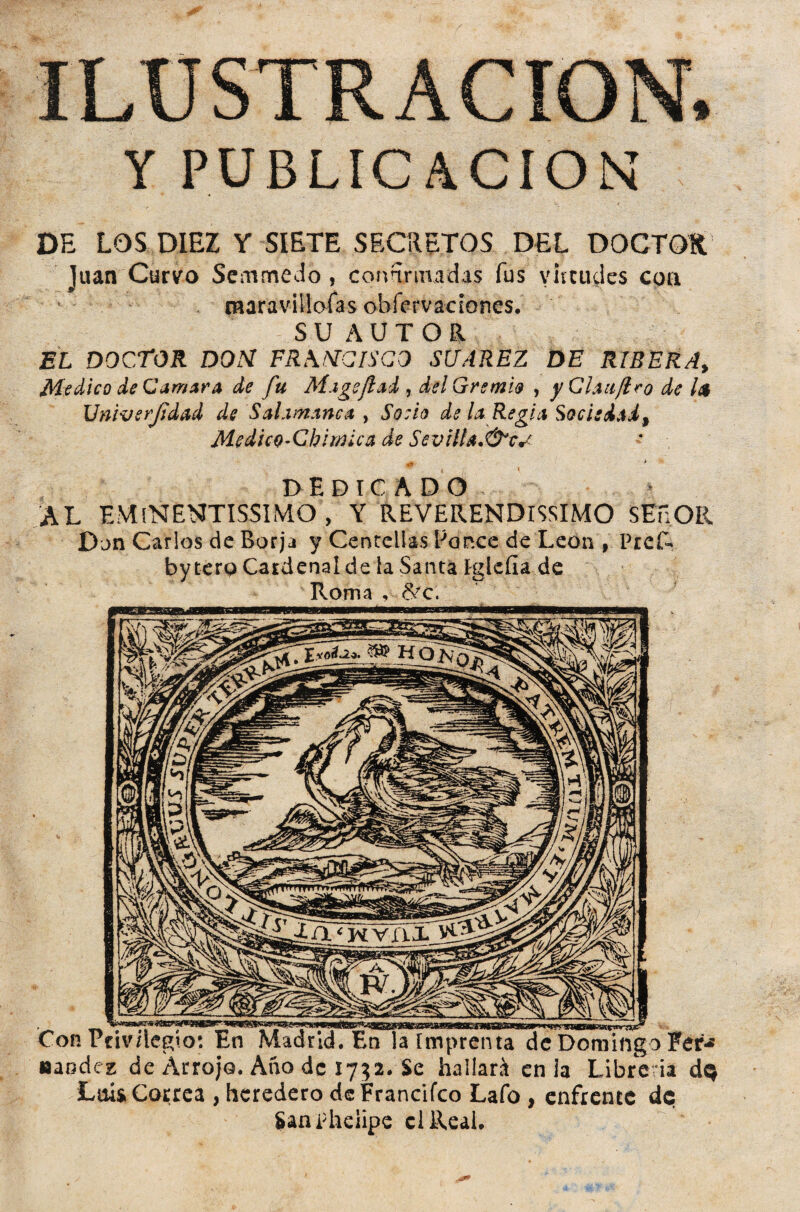 ILUSTRACION. Y PUBLICACION’ DE LOS DIEZ Y SIETE SECRETOS DEL DOCTOR Juan Curvo Semmedo , confirmadas fus virtudes coa maravillólas ohfervadones. SUAUTOa EL DOCTOR DON FRMSICISGO SUAREZ DE RIBERA, Medico de Carr/ara de fu M.igeftai , delGremi& , yCha/lro de l<$ Univerjidad de SaLvnanca , Socio de la Regid Sociedad, MedicQ’Chiwica de Sevttta.&cs DEDICADO AL EMíNENTISSIMO , Y REVERENDISIMO SEnOR Dan Carlos de Borja y Centellas Pernee de León , PreR by tero Cardenal de la Santa Iglefia de Roma , 8¿c\ Con Privilegio: En Madrid. En la Imprenta de Domingo Fer-* «andez de Arrojo. Año de 1732. Se hallará en ia Librería de Luis Correa , heredero dcFrancifco Lafo , enfrente de SanPheiipe clReai.