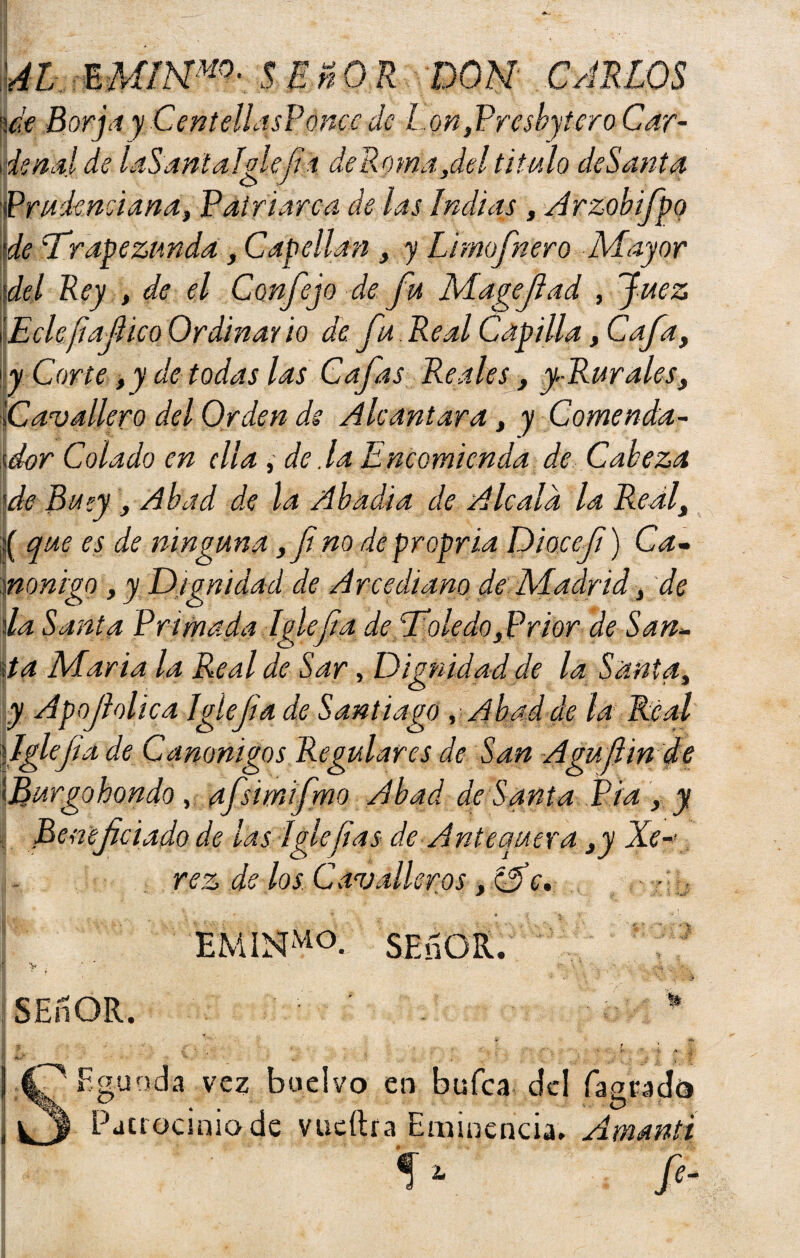 AL EM¡NM0- $ EñOR DON CARLOS '\¿t Borja yCentellqsPoncedc Lon,Prcsbytero Car¬ denal de laS anial fie fia deponía,del titulo deSanta o J J Prudenciaría, Patriarca de las Indias , Arzobifpo •de Lfirapezunda , Capellán , y Limofinero Mayor del Rey , de el Confie jo de fu Magefad , Juez ’E ele fia fie o Ordinario de. fu Real Capilla, Cafa, \ y Corte ,y de todas las Cafas Reales, y-Rurales, ICavallero del Orden de Alcántara, y Comenda¬ dor Colado en ella , de Ja Encomienda de Cabeza 5de Buey, Abad de la Abadía de A le ala la Redi, :( que es de ninguna yfi.no depropria Diocefi} Ca¬ nóniga , y Dignidad de Arcediano de Madrid} de lia Santa Primada Iglefia decToledo)Prior de San¬ día María la Real de Sar, Dignidad de la Santa, y Apojhlica Iglejia de Santiago, Abad de la Real {Iglefia de Canónigas Regulares de San Agufiin de \ Burgo hondo, afsimifmo Abad ae Santa Pía , y Beneficiado de las íglefias de Antequera y y Xe-< rez de los Cavolleros, Me, • SEnOR. > SEnOR. ; Fgunda vez Patrocinio L