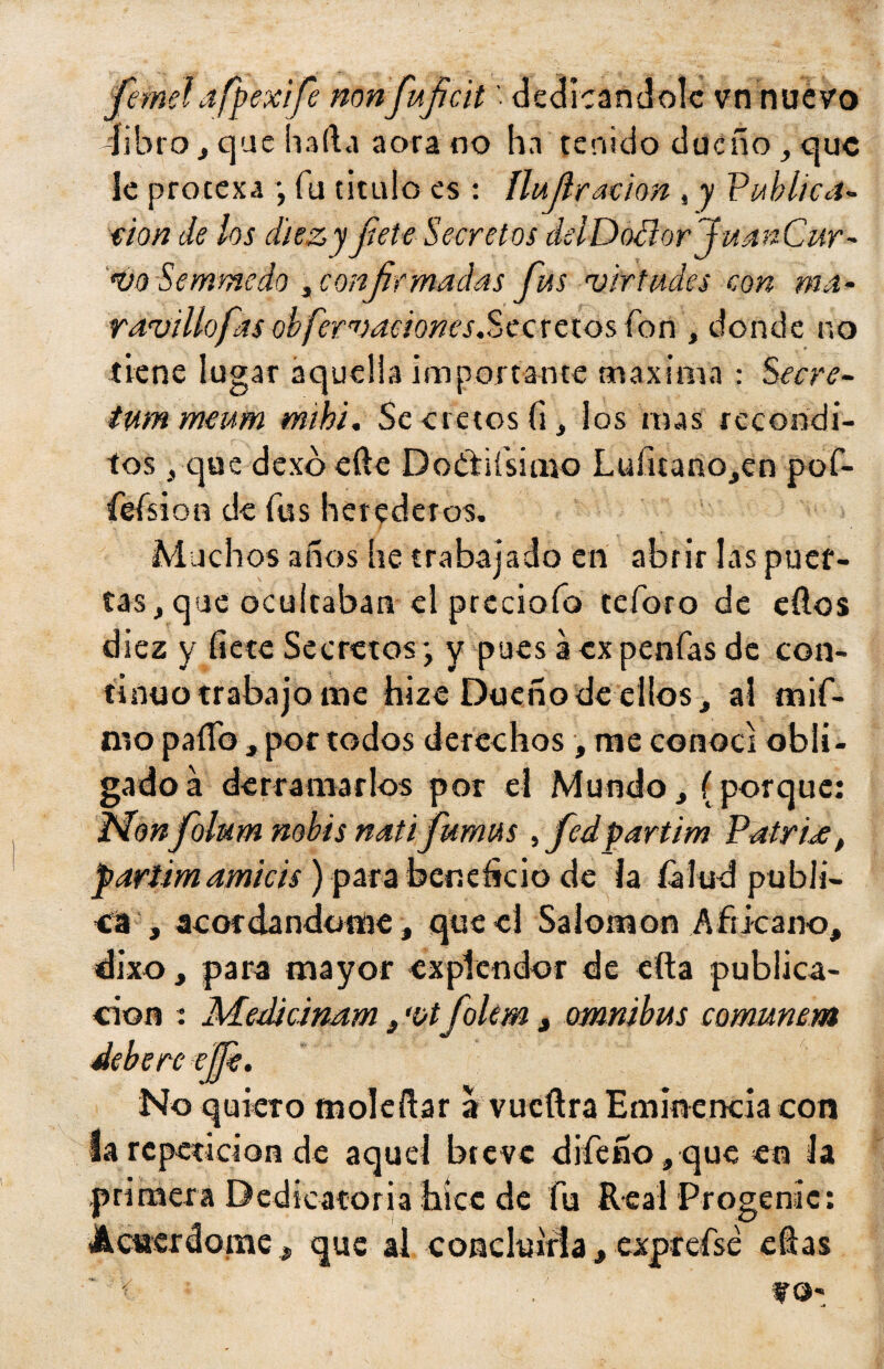 -libro , que hada aora no hn tenido dueño , que le proeexa ; fu titulo es : ílujl'ración , y Publica- eion de los diez y fíete Secretos del Doüorju a n Car - vo Semmedo , confirmadas fíus virtudes con ma¬ ravillo fas obfervationes.Secretos fon , donde no tiene lugar aquella importante maxima : Secre- tummeum mibi. Secretos (i, los mas recóndi¬ tos j, que dexoede Do&iísimo Lufitano,en pof- fefsi on de fus herederos. Muchos años he trabajado en abrir las puer¬ tas, que ocultaban el precioío teforo de ellos diez y fíete Secretos; y pues a expendas de con¬ tinuo trabajo me hize Dueño de ellos, al mif- nro paífo , por todos derechos , me conocí obli¬ gado á derramarlos por el Mundo, (porque: Monfíolum nobis natifíumus , fíedpartim Patria, partí mamitis) para beneficio de la fíalud publi¬ ca , acordándome, que el Salomón Africano, dixo, para mayor exptendor de efta publica- don : Meditinam, 'ütfíolem, ómnibus comunem deberes fíe. No quiero moleílar a vueftra Eminencia con la repetición de aquel breve diíeño,queeo la primera Dedicatoria hice de fu Real Progenie: Acuerdóme, que al concluirla, exprefsé ellas