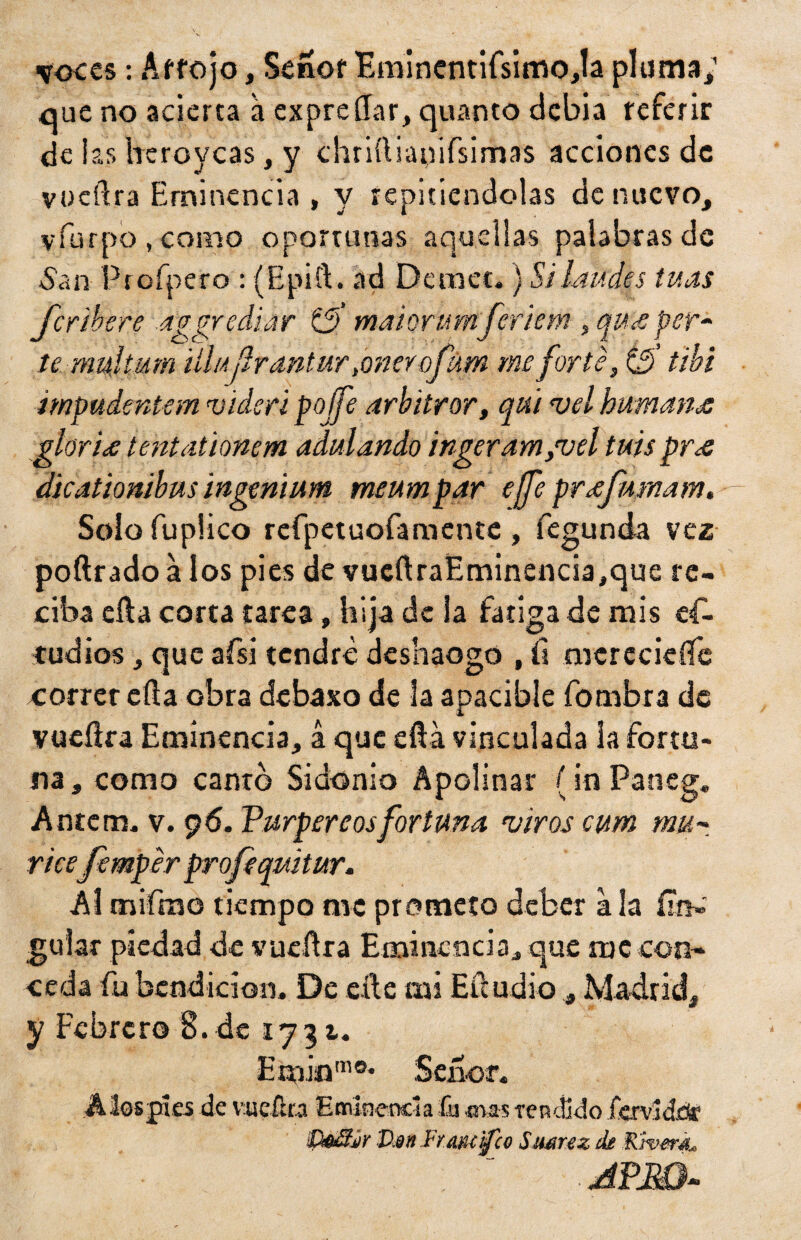 voces: Artejo, Señor Eminentifsimoja pluma; que no acierta á expresar, quanto debía referir de ias heroyeas, y chnílianifsimas acciones de vueftra Eminencia , y repitiéndolas de nuevo, vfurpo , como oportunas aquellas palabras de 5a n- Profpero : (Epift. ad Demet.) Si laudes tu as Jcribere aggrediar t3' maiorumferiem , qu<e per- te mujtum illujirantur finaofum me forte, (3’ tibí impudentem vidsri poífe arbitrar, qui <vel humana gloria tentationem adulando ingeram/vel tujs pró dicationibus ingenium meumpar ejfe prófmnam. Solo fuplico rcfpetuofamcnte , fegunda vez poftrado a los pies de vueftraEminencia,que re¬ ciba efla corta tarea, bija de la fatiga de mis es¬ tudios , que afsi tendré deshaogo , íi merecieífe correr efla obra debaso de la apacible fombra de vueflra Eminencia, á que eftá vinculada la fortu¬ na, como canto Sidonio Apolinar {in Paneg. Antcm, v. 96. Vurpereosfortuna viros cum mu- ricefemper profiqmtur. Al cnifmo tiempo me prometo deber a la (¡tu guiar piedad de vucítra Eminencia* que me con¬ ceda fu bendición. De elle mi Efcudio , Madrid, y Febrero 8.de 1731. Emiom°* Señor, A los pies de vucílra Eminencia fu mas -rendido fervldrir Vm Fraiuifco Smnz de Rivera