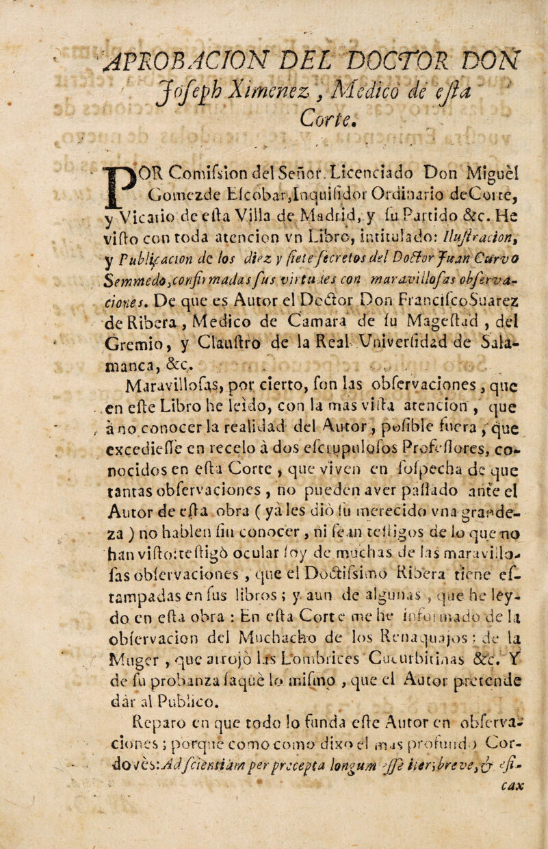 APROBACION DEL DOCTOR DOÑ Jfifob Ximenez . Medicó de eíia Corte. OR Comisión del Señor. Licenciado Don Miguel Gomezcle EícobaTylnquifidor Ordinario deCorte, y Vicaiio deefta Villa de Madrid, y íu Partido &c. He vi (lo con roda atención vn Libro, intitulado: Uujhacion, y Publicación de los diez y fíete fecretos del DoBor Juan Cttrvo Semmedo ¡confirmadas fus virtudes, con mavazúilofas obferva- dones. De que es Autor el Dedor Don FrancifeqS'uarez de Ribera, Medico de Camara de íu Magcíhid , del Gremio, y Clauftro de la Real Univeríidad de Salá^ manca, &c. , ■* . Maravillólas, por cierto, fon las obferyaciones, que en eíle Libro he leído, con la mas vida atención , que ano conocer la realidad del Autor , pofible fuera , que excedieíle en recelo á dos eíappulgfos Prgfefloces, co¬ nocidos en eíia Corte , que viven en íofpccha de que tantas obfervaciones , no pueden aver pallado ante el Autor de cíla obra ( ya les dio íu merecido vna grande¬ za ) no hablen fia conocer, ni fc.tn jeliigos de lo que no han viftoiteftigó ocular íoy de muchas Je las maravillo., fas obíervacionés , que el Doélifsimo Ribera tiene ef- tampadas en íus libros ; y. aun de 3lgunas , que he ley- do en efta obra : En efta Corte me he in'foi nudo de la ohíervacicn dd Muchacho de los Renaquajos i de la Muger , que atrojó las Lombrices Cucurbitinas &c. Y de fu probanza foqué lo mifino , que el Autor pretende dar al Publico. Reparo en que todo lo funda eíle Autor en obferva¬ ciones ; porque como como dixo el mas profundo Cor- dovés:AdfaerAi§m ferpreceda longum fifi iter ¡breve}¿y efi* * * cax