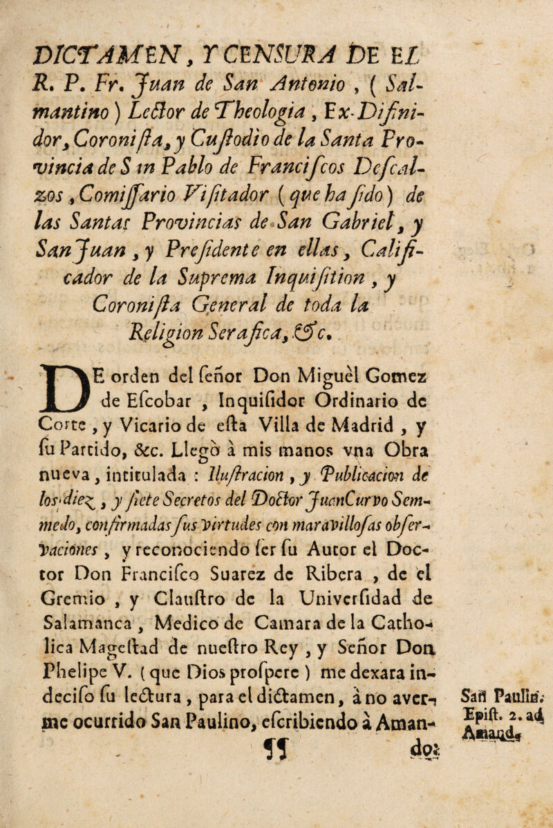 DICTAMEN, Y CENSURA DE EL R. P. Fr. Juan de San Antonio , ( Sal¬ mantino ) Le Flor de Theologia , F x-Difni- dor, Coroni/lasy Cují odio de la Santa Pro¬ vincia de S tn Pablo de Francifcos De fe al¬ zos , C omiJfario Di ¡it ador (que ha fdo) de las Santas Provincias de San Gabriel, y San Juan y y Prefi'dente en ellas, Califi¬ cador de la Suprema Inquiftion , y Coronijla General de toda la Religión Ser afea y .£5* c. ■ v DE orden del feñor Don Miguel Gómez de Efcobar , Inquifidor Ordinario de Corte , y Vicario de efta Villa de Madrid , y fu Partido, &c. Llego a mis manos M|ia Obra nueva, intitulada : llujlración , y Publicación de losfdie^, y fíete Secretos del Doblor JuanCurvo Sem¬ ine Jo, confirmadas fus Virtudes con maravillofas objet¬ ivaciones , y reconociendo íer fu Autor el Doc¬ tor Don Francifco Suarez de Ribera , de el Gremio , y Clauftro de la Univcrfidad de Salamanca, Medico de Camara de la Catho- lica Mageltad de nueftro Rey , y Señor Don Phelipe V. (que Dios profpcrc ) me dexara in- decifo fu le¿tura , para el dictamen, ano aver-! me ocurrido San Paulino, eferibiendo a Aman- Sí Sai! Paulia.- Ipift. 2. ai A«aj¿d,