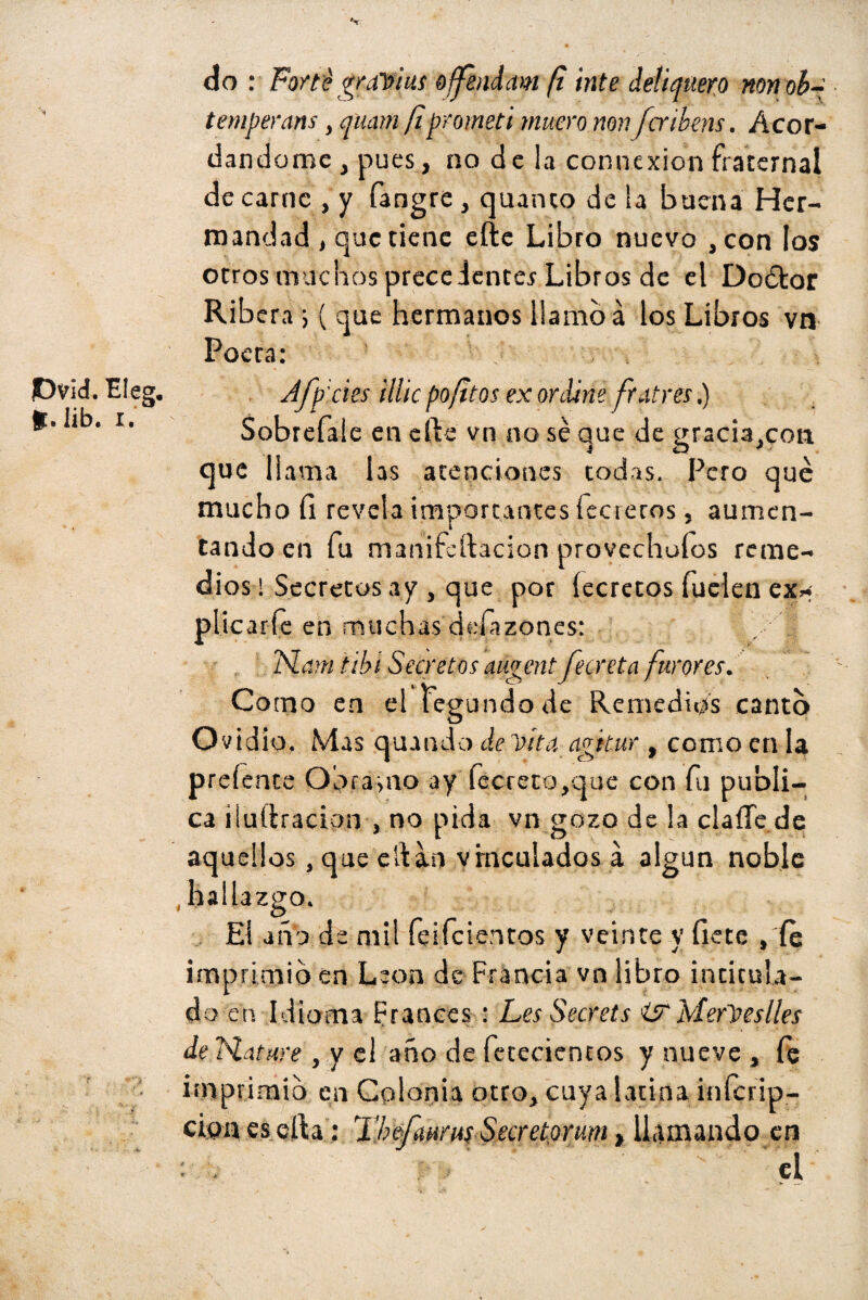 V do : Forte gravius offendam fl inte deliquero non ob~ temperans, quani fiprometí muero non fcrihens. Acor¬ dándome , pues, no de la connexion fraternal de carne , y fangre , quinto de la buena Her¬ mandad , que tiene efte Libro nuevo ,con los otros muchos prece ienter Libros de el Doétor Ribera •, ( que hermanos llamo á los Libros vn Poeta: JDvid. Eleg. fc.Iib. i. Afpides illicpofltos ex ordine frutees.) Sobrefale en cite vn no sé aue de ^racia.con que llama las atenciones todas. Pero qué mucho íi revela importantes fecreros, aumen¬ tando en fu manifcftacion provechofos reme¬ dios! Secretos ay , que por íecretos fuelen ex* plicaríe en muchas dcíázones: N.am tibí Secretos augent fecreta furores. Como en el tegundode Remedios canto Ovidio. Mas quundo de vita agitar , como en la preíente Obra-sao ay fécreto,que con fu publi¬ ca iluílracion , no pida vn gozo de la claíle de aquellos, que eiHn vinculados a algún noble .hallazgo. Ei año de mil feifeientos y veinte y hete , íe imprimid en León de Francia vn libro intitula¬ do en Idioma Francés : Les Secrets i?MerVeslles de Hat are , y el año de fetecientos y nueve , fe imprimid en Colonia otro, cuya latina inícrip- cioa es ella: 2 ’befmrus Secretorum > llamando en el