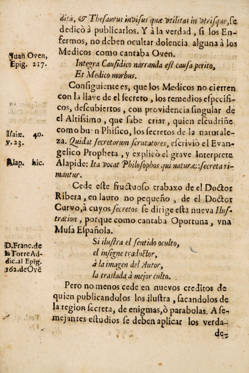 $iiañ Oven, Epig. 217. -Ifaias. 40. y. 23. jMap, feic. D.'Franc.cte laTorreAd- dic.al Epig, ¡i<52.deOv£ dita, i? Thefaurm imifus qun militas in Wrifqnefc dedicó a publicarlos. Y á la verdad , fi los En¬ fermos, no deben ocultar dolencia alguna a ios Médicos como canraba Oven. Integra Cau/idico narranda e/i caufa perito., Et Medico mor bus. Configuiemees, que los Médicos no cierren con la llave de el íecreto x ios remedios cfpeciíí- cos> deícubicrros > con providencia Ungular de el Altifsimo , que fabe criar, quien efeudriñe como bu: n Phifico, los fecrctos de la naturale¬ za. QuidatJecretorwn ferutatores, eícrivio el Evan* gelico Propbcta *y explico el grave Interprete Alapide: Ita Vocat Ebilofo^hos qui naturct:vfecreta r¡- mantur. Cede eífce fruduofo trabaxo de el Dodor Ribera , en lauro no pequeño 3 de el Doótor Curvóla cuyosJecretos fe dirige erta nuevalluf* t)ación , porque como cantaba Oportuna » vna Muía Efpañola. ' Si iluftra el fentido oculto > d infigne traduclor> d la imagen del Autor, la traslada d mejor culto. Pero no menos cede en nuevos créditos de quien publicándolos los.iluftra , íacandolos de la región fecreta, de enigmas,ó parabolas. Afe- «nejantes eíiudios fe deben aplicar los verda-