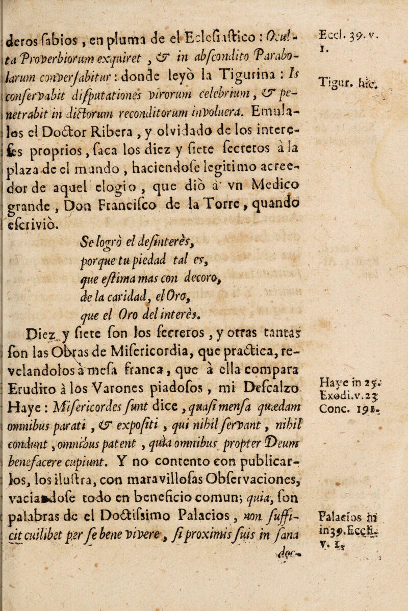 cleros fabios, en pluma Je el Eclcíuftico : Ocd- ta TroPerbiorum exqiúret ,itr in abfeondito Tarabo- \larmn conPerJabitar :donde leyó la Tigurina : ls cenfitPabit difpatationes pirorum cekbnum, i? fe- ¡netrabit in diclorwn reconditorum involucra. Emu'a- s Jos el Doctor Ribera , y olvidado de los intere- í íes proprios, faca los diez y fíete fecretos a ¡a i plaza de el mando , haciéndole legitimo aeree- ! dor de aquel elogio , que dio á‘ vn Medico grande, Don Franciíco de la Torre > quando I eferivib. Se logro el definieres, porque tu piedad tal es, que efiima mas con decoro, de la caridad, el Oro, que el Oro del interés. Diez;., y fíete fon los feereros, y otras tantas fon lasObfas de Mifericordia, que pradtica, re¬ velándolos a mefa franca, que a ella compara í Erudito á los Varones piadofos, mi Defcalzo Haye : Mifericordes fimt dice, qrnfimenfa quídam ü ómnibus parati , iST expofiti, qui nihil fiefPant, nibit ij condrnt, ómnibuspatent , quid ómnibus propter Téeum i benefacere cupimt. Y no contento con publicar-; : Jos, losiluítra,con maravillofasObfervaciones, 1 vaciándole tod-o en beneficio común-, quid-, fon : palabras de el Doótifsimo Palacios, non fujfi- : chcuilibet per fe bene PiPere, fiproximisfifis bt fitm I y doe-% , Eccl. 3 9- v. i. Tigar. tifo Hay c in 2 y; Ex®di.v,2 5 Conc* ijm* Falacias, fts in3$>,EccR¿ V. fe
