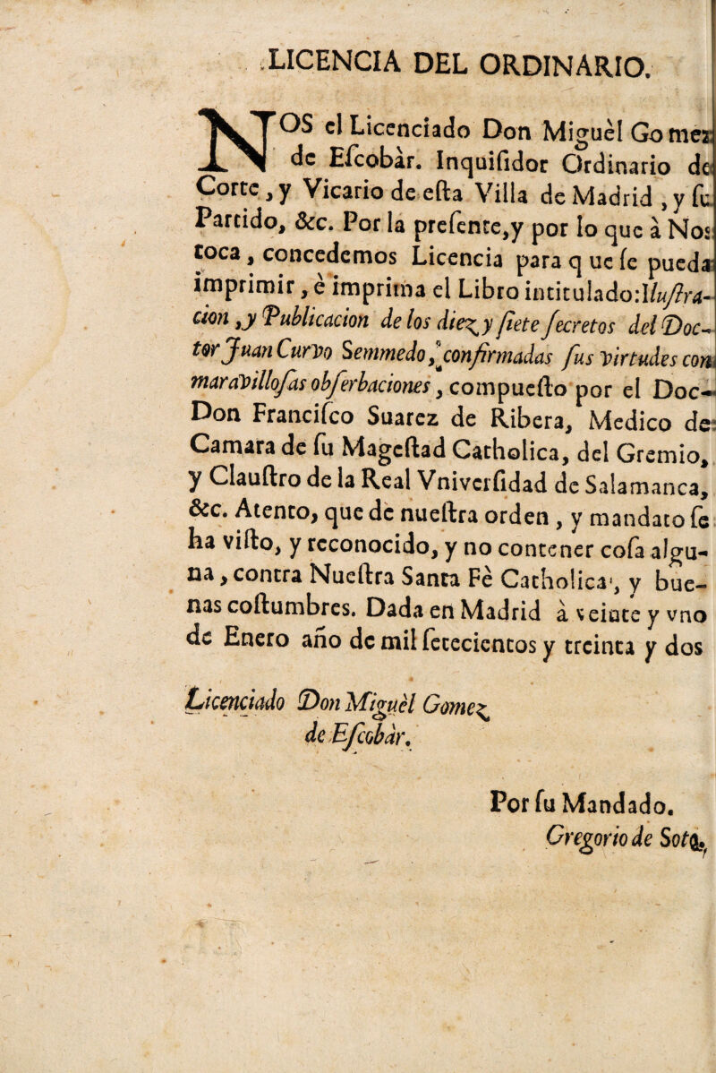LICENCIA DEL ORDINARIO. 1 NOS el Licenciado Don Miguel Gomes de Eícobar. Inquifidor Ordinario de Corte, y Vicario de efta Villa de Madrid , y fu Partido, 3cc. Por la prefente,y por lo que á Nos toca, concedemos Licencia para q ue fe pueda imprimir, e imprima el Libro intitu!ado:I/wy?r<í- cion ,y Publicación délos die^yflete fecretos delDoc¬ tor Juan Curvo Senimedo ^ confirmadas fus virtudes con maraVillofis obferbaciones, compuefto por el Doc- Don Francifco Suarez de Ribera, Medico de- Camara de fu Magcftad Catholica, del Gremio, y Clauftro de la Real Vnivcríidad de Salamanca, &c. Atento, que de nueftra orden, y mandato íe ha vifto, y reconocido, y no contener cola algu¬ na , contra Nueftra Santa Fe Catholica', y bue¬ nas coftumbres. Dada en Madrid a veinte y vno de Enero ano de mil íetecicntos y treinta y dos Licenciado Don ^figuél Gómez de Efcobdr. Por fu Mandado. Gregorio de Sot<i,