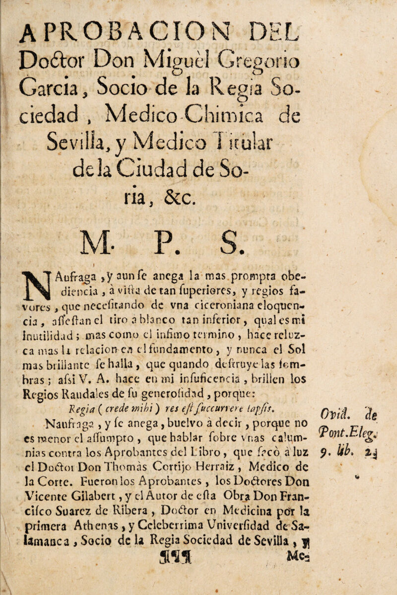 APROBACION DEL Do6k>r Don Migue! Gregorio García, Socio de la Regia So¬ ciedad , Medico Chimica de Se villa, y Medico I icular déla Ciudad de So¬ ria, &c. M- P. $. Náufraga ,yau»fe anega la mas prompra obe¬ diencia , á vh'ia de tan fuperieres, y regios fa¬ vores , que neceíitando de vna ciceroniana eloqtien- cia , affeíhmel tiro á blanco tan inferior, qualesmi inutilidad; mas como el ínfimo termino , hace reluz¬ ca mas li relación ea el fundamento, y nunca el Sol mas brillante fe halla , que quando defmiye las íem- hras; afsiV. A. hace en mi infuficencia , brillen los Regios Raudales de fu generoíidnd , porque: Regia ( crede tnihi) res eji juccunert laffis. Naufraga , y fe anega, buelvo á decir, porque no es menor el aífumpro , que hablar fobre vnas calum¬ nias contra los Aprobantes de! Libro , que íecó á luz el Doóloi Don Thomás Cortijo Herraiz , Medico de la Corte. Fueron los Aprobantes , los Do&ores Don Vicente Gilabet t, y el Autor de efia Obra Don Fran- ciíco Suarcz de Ribera , Do&or en Medicina por la primera Ath enas, y Celebérrima Univerfidad de Sa¬ lamanca i Socio de la Regia Sociedad de Sevilla , j| mH. Me3 Ovil ile Tont.Elegj 9. ¡ib. aj /