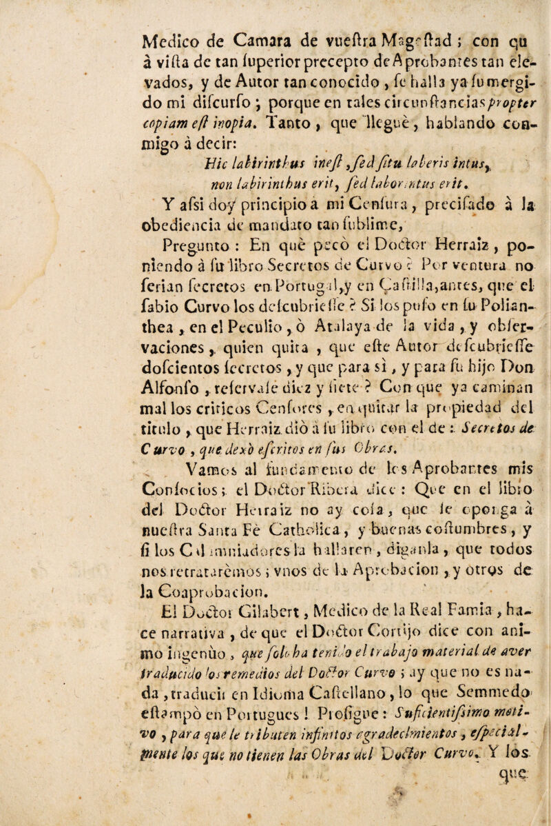 Medico de Camara de vueílra Mageftad ; con qu á vida de tan íuperior precepto deAprobantes tan ele* vados, y de Autor tan conocido , fe halla ya inmergi¬ do mi difeurfo ; porque en tales drcunft3ncia.s/>70/>f*r copiam eft inopia. Tanto, que llegué, hablando coa- migo á decir: Eic lahirinthm ine/l ¡fed/¡tu bberis intusy non labirinthus erit,, fed labor ntus erit. Y afsi doy principio á mi Centura, précifado á la obediencia de mandato taníisblime. Pregunto : En qué pecó e! Doctor Herráis, po¬ niendo á fu: libro Secretos ce Curvo i Por ventura no ferian fecretos en Portugal,y en (padilla,antes, que el fabio Curvo los deícubridlc ? Si los pufo en f.u Polian- thea , en el Peculio , ó Atalaya de ¡a vida , y obfer- vaciones,, quien quita , que efte Autor defcubrícífe dofcientos íecrctos, y que para si, y para fu hijo Don Alfonfo * refervale diez y hete ? Con que ya caminan mal los críticos Cenforcs ,.eaquitar la propiedad del titulo , que Herraiz dio a fu libro con d de : Secutas de: C urvo , que dexo eferitos en fus Obras. Vamos al íuntíamenu) de les Aprobantes mis Coníoeios; el DoCtor Ribera dice : Que en el libio dd Doétor Heiraiz no ay cola, que ie oponga á nueílra Santa Fe Catholica, y buenas costumbres , y fí los Cd. • minadores la hallaren , díganla , que todos nos retrataremos i vnos cic la Aprobación , y otros de la Coaprubacion. E! Doctor Gilabert, Medico de la Real Famia , ha¬ ce narrativa , de que el Doétor Cortijo dice con ani¬ mo ingenuo , que foto ha tenido el trabajo material de aven traducido los remedios del Do flor Curvo í ay que no es na¬ da jtraducií en Idioma Caftcllano , lo que Semmedo eftampó en Portugués! Pioíigne : Sufifuntifs'mo moti¬ vo , para que le tributen infinitos agradecimientos9 efpecial~ píente los que no tienen las Obras del u o flor Curvo. í los. : .. que