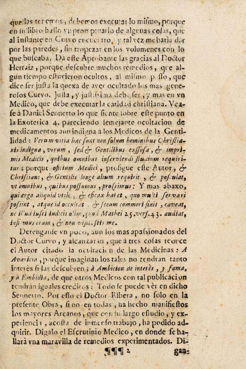 que las fcrcrrns, ¿(berros cxccutar !o miYmo, porque en iu libu> hallo vnprorrptnario de algunas colas, que al inflante en Cuno cncuet -.Tro, y rahez me baria da i por las paredes, fin tropezar en los volúmenes con lo que huleaba. Da elle Aprobante las gracias al D ocluí Hcrraiz , porque ocíe ubre muchos remedios, que al¬ gún tiempo cíhivicíon ocultos, al miímo p lío , que dice fer juila ia qoexa de aver ocultado los trias gene- rolos Curvo, Julia , y juíhfsima dehe fer , y mas en vn Medico, que debe execatar la caridad chriftiana. Vea- fe á Daniel Sei inerto lo que fien te i o bre elle punto en la Exotérica 4. pareciendo lemejante ocultador» de medicamentos aun indigna á ios Médicos de ha Genti¬ lidad : Ver um vida h¿ec funt non fuhtm bominibus C brijlia- nis indigna , verum , Jed ¿r Gendlibus exjj'of 2, ¿r impri¬ mís AU.di.cis , qitibus ómnibus inferviendi Jiudnim requiri- tur ; porque oficium Medid , preligue cíle Autor , Chrijíiani y ¿r Gen ti lis íonge ahum requirit , ¿r pcf:ulat9 vt ómnibus y cjuibuspojjur/ius y profsimus: Y n^as abaxo, qui ergo aiiquidvtih , ¿r eficax baUt , quo muht fer vari pofsint y atque id occuhdt , ¿n ftww commori finit , caveatf ne irudiufti iud'-ds oiiw yquod Mathei z j .vaf.^ audiatf inji mus eram , ¿' non vijiio jHs me» Deténganle vn.puco, aun los mas aprisionados del Dodor Curvo , y alcanzar-m , queá tres colas re urce el Autor citado la ocuiracn n de las Medicinas:^ Avaricia , por que imaginan los tales no tendrán tanto intn es filas deícubrcn i ¿i Ambición de Ínteres , y fama, ya E mbidiciy de que otros Médicos con tal publicación tendrán iguales crcdhos : Todo fe puede ver en dicho Se nneuo. Por efío eí Dodlor Ribera, no íolo en la prefente Obra, fino en todas * ba hecho manifieftos los mayores Arcanos, que c^r. íu largo eíiudio , y ex¬ periencia , acoda de inrr¿trfo trabajo , ha podido ad¬ quirir, Digalo el Efcrutinio Medico, en donde fe ha*; Hará vnamaiavilla de remedios experimentados. Di-