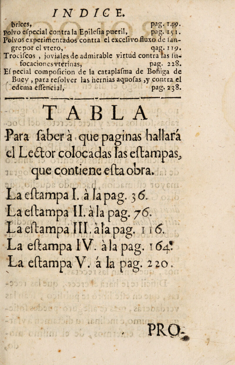 brices, pag. T49. polvoefpeeial contraía Epilefiapueril, I 51. Polvos experimentados contra el excefivo fluxo de ían- grepor el vtero, qag. 119. ; Trocifcos , joviales de admirable virtud contra las fu- focacionesvterinas, pag, 228. i Ef pedal compoficion de la cataplafma de Boñiga de , Buey , para refolver las hernias aqpofas ,y contra- el edema eíTencial, pag. 238. TABLA -. í ■. í■-w v .¡ ' . - - ■ - ' , •. .• -• I * Para faber a que paginas hallara el Ledtor colocadas las eftampas, C . : i:’; . A O ' ' ' .. i 9 que contiene efta oora, f ’ f ;' ,,r - „ * • ^ f . . v ) . f i , | ¡ .. La eftampa I. á la pag, 3 & La eftampa II. ala pag. 76, La eftampa TIL ala pag. 116. La eftampa IV. a la pag. 164? La eftampa V. á. la pag. 2 20,