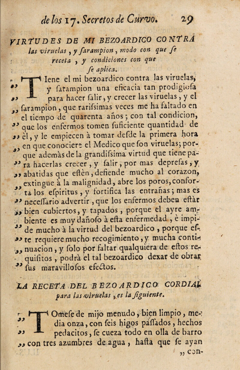 VIRTUDES DE MI BEZOARDICO CONTRA las viruelas , y farampion , modo con que fe receta , y condiciones con que fe aplica. Tiene el mi bezoardico contra las viruelas,' y farampion una eficacia tan prodigiofa para hacer falir, y crecer las viruelas , y el 9 farampion, que rarifsimas veces me ha faltado en el tiempo de quarenta anos; con tal condición, *3 que los enfermos tomen fuficiente quantidad de jyél, y le empiecen a tomar defde la primera hora en que conociere el Medico que fon viruelas; por- ** que ademas de la grandifsima virtud que tiene pa- ra hacerlas crecer, y falir, por mas dcprefas, y abatidas que efién,defiende mucho al corazón, extingue a la malignidad, abre los poros,confor- J* ta los efpiritus, y fortifica las entrañas; mas es *> neceííario advertir ,que los enfermos deben eftar yj bien cubiertos, y tapados , porque el ayre am¬ biente es rmiydañofo áefta enfermedad , é impi- de mucho á la virtud del bezoardico , porque ef- *->te requiere mucho recogimiento, y mucha contw 3> nuacion , y folo por faltar qualquiera de eftos re¿ quifitos, podrá el tal bezoardico dexar de obrar, fus maravillofos efedos. Xa RECETA DEL B EZO ARDICO C0RDI4& para las ¿viruelas «es la fguíente, TOméfe de mijo menudo, bien limpio, me-: dia onza, con feis higos pallados, hechos pedacitos, fe cueza todo en olla de barro con tres azumbres de agua , hafta que fe ayan « c o n*