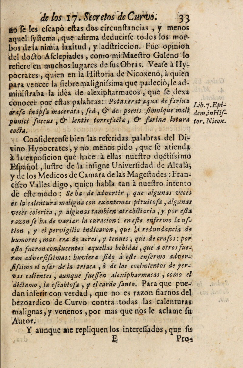 Bo Fe íes efcapó eftas dós circunftancias , y menos aquel fy flema, que afirma deducirfe todos los mor¬ bos dé la nimia laxitud , y adftriceion. Fue opinión del dodo Afclepiades, como mi Maeftro Galeno lo refiere en muchos lugares de fus Obras. Veafe aHy- pocrates, quien en la Hifloria de Nicoxeno, aquien para vencer la fiebre malignifsima que padeció, le ad- miniftraba la idea de alexipharmacos, que fe dexa conocer por eftas palabras: Potaseratjtqua defirim jjy^^pi- arafa. inipfa mace rata ,fed,& de pomis fimuí que malí demjni{iji punid fuccus , & knth torrefaBa, & fariña lotura tot% Uieox. coBa. Confiderenfebicn las referidas palabras del Di¬ vino Hypocrates, y no menos pido , que fe atienda a la expoíicion que hace a ellas nueftro doftiísimo Efpanol ,luftre de la infigne Univerfidad de Alcala, y de los Médicos de Camara de las Mageftades: Fran- cifco Valles digo, quien habla tan á nueftro intento de eftemodo : Stha de advertir r que algunas veces es la calentura maligna con exantemas pituitofa yalgunas veces colérica ¡y algunas también atrabiliaria yy por efia razón fe ha de variar la curación : en efe e?ifermo la uf- tion , y el pervigilio indicaron, que la redundancia de humores, mas era de acres, y tenues , que de crafos: por ejlo fueron conducentes aquellas bebidas yque d otros fue~0 ran adverfifsimas\ huviera fido defie enfermo adver-] fifsimo el ufar de la triaca , b de los cocimientos de yer-' vas calientes , aunque fuejfen alexiphar macas , como el diBamo , la efcabiofa , y el cardo fanto. Para que pue¬ dan inferir can verdad, que no es razón fiarnos del bezoardico de Curvo contra todas las calenturas malignas,y venenos ,por mas que nos le aclame fu Autor. Y aunque me repliquerrlos intereífados, que fu E. 2x04