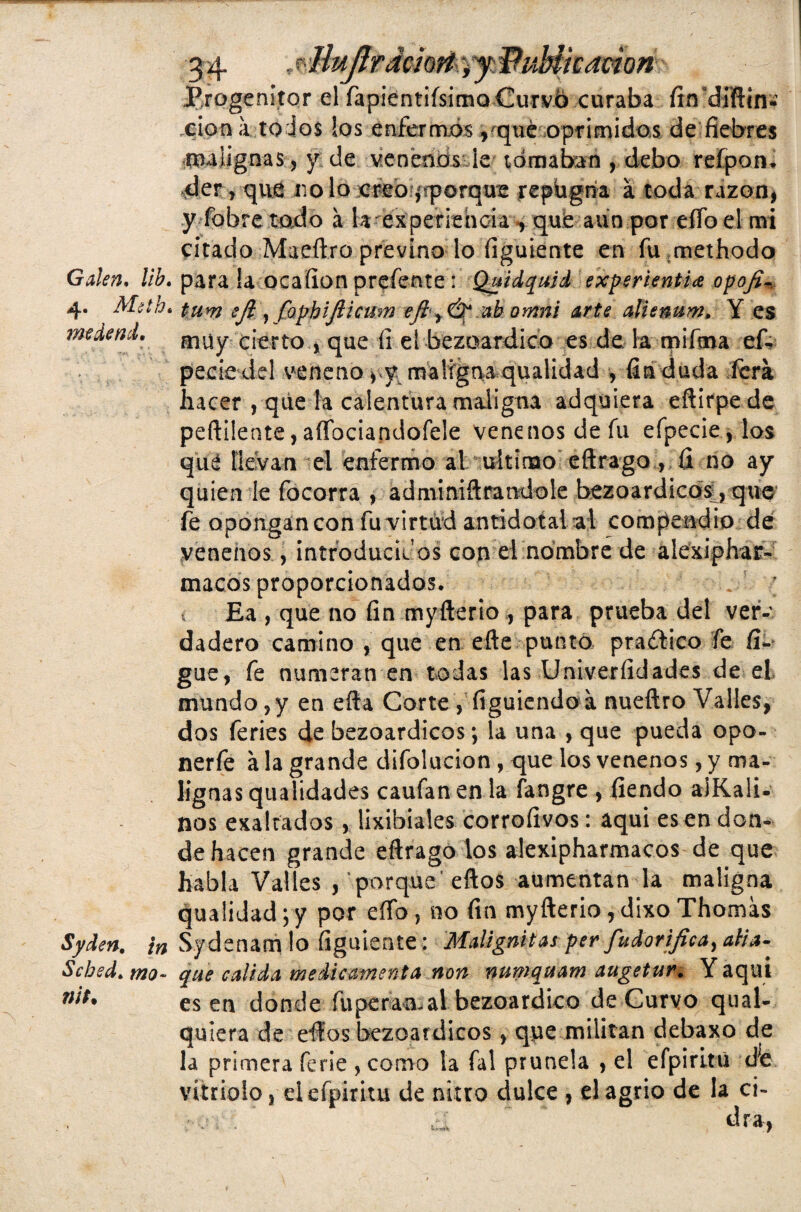Progenitor el fapientiísirno Curvó curaba ítn dfftin* xión a to ios los enfermos vque oprimidos de fiebres malignas, y de venenosde tomaban , debo refpon. der j que no lo creo aporque repugna a toda razón* y fohre todo á la experiencia , que aun por eífo el mi citado Mae.ft.ro previno lo figuiente en fumethodo Guien, lib. para la ocafion prefente : Quidquid experientia opofi- 4. Meth. tum ifi 1 faphijiicum efít&ab omni arte alienum, Y es medend. muy cierto , que íi el bezoardieo es de, la mifma ef- peeie del veneno *,y malígma qualidad , fin duda fera hacer , que la calentura maligna adquiera eftirpede peftüente, aíTaciandQÍele venenos de fu efpecie , los que llevan el enfermo al ultimo eftrago , íi no ay quien le focorra , ad mi mitrándole bezoardicos, que fe opóngan con fu virtud antidótala! compendio de venenos, introducidos con el nombre de alexiphar- macos proporcionados. ; 1 Ea , que no fin myfterio , para prueba del ver¬ dadero camino , que en. efte puntó- practico fe fi- gue, fe numeran en todas las Univeríidades de el mundo , y en efta Corte, figuiendo a nueftro Valles, dos feries de bezoardicos; la una , que pueda opo- nerfe a la grande difolucion , que los venenos, y ma¬ lignas qualidades caufan en la fangre , fiendo aiKali- nos exaltados , lixibiales corrofivos: aqui es en don¬ de hacen grande eftrago los alexipharmacos de que habla Valles , porque eftos aumentan la maligna qualidad;y por eífo, no fin myfterio,dixo Thomas Syden. \n S.ydenam lo figuiente: Malignitasperfudorifica^ alia- Sched. mo~ que calida medie amenta non numqttam augetur. Y aqui 7;/í# es en donde fuperan-al bezoardico de Curvo qual- quiera de eftos bezoardicos, que militan debaxo de la primera ferie , como la fal prunela , el efpiritu d'e vitriolo j el efpiritu de nitro dulce , el agrio de la ci- ■ . ‘ ¿I * dra,