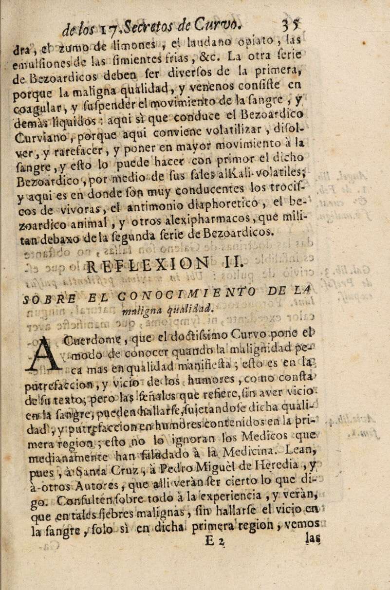 cltlos i j.Secretos de Curvó. 5 ? Ar\ et zumo de limones , ei láudano opiato, las Sitante 1« &c de Bezoardicos deben fer diveríos de la pnmera, porque la maligna qualidad, y venenos conufte en JojoyUr , y fufpertder elmovimiento de lafangte , f ■áemis líquidos: aquí s\ que conduce el Bezoardico Curviano, porque aquí conviene volatilizar■, difoU «r, y rareface?, y poner en mayor movimiento a ¡a fangrl.y efto lo Bezoardico , por medio de fus fale, adíaíi-vo^nles, v aquí es en donde fon muy conducentes los troaf- cosde vivoras, el antimonio diaforético , el Le- zoardico animal, y otros alexipharmacos,que mili¬ tan dcbaxo de la feaunda ferie de Bezoardicos. *: 'fifi} OO Al A? . s REFLEXION II. JO B RE EL CONOCI M' I E N fO DE LA Tftíiüjffid qUñliddd» f* rs. ‘ f; i - -3 Gvierdome, que el.-doiftifsimo Curvo.pone el» f .modo de conocer quaitdo la malignidad pe- L m mas en qualidad mamfiefta ; efto-es en la putrefacción , y vicio de* los humores, como coa -a de fu testo-, pero las ¡fehales que refiere ünaver «e o- ent ’A fangrej pueden'hallaffedtqetandoie dicha qua \ dad' , y putrefacción en humóres contenidos en la pn- ZSn&m J» W ignoran loa Meto» medianamente han blindado a la.Medicina. Le , pues , a-Santa Cruz , a Pedro Miguel de Heredia , y, a-otros Autores, que adveran fer cierto lo que ^ 1- po. Confulten fobre todo a la experiencia , y verán, que entaies fiebres malignas , fin halla rfe> el vicio en la fangre/foto si en dicha primera región, vemos