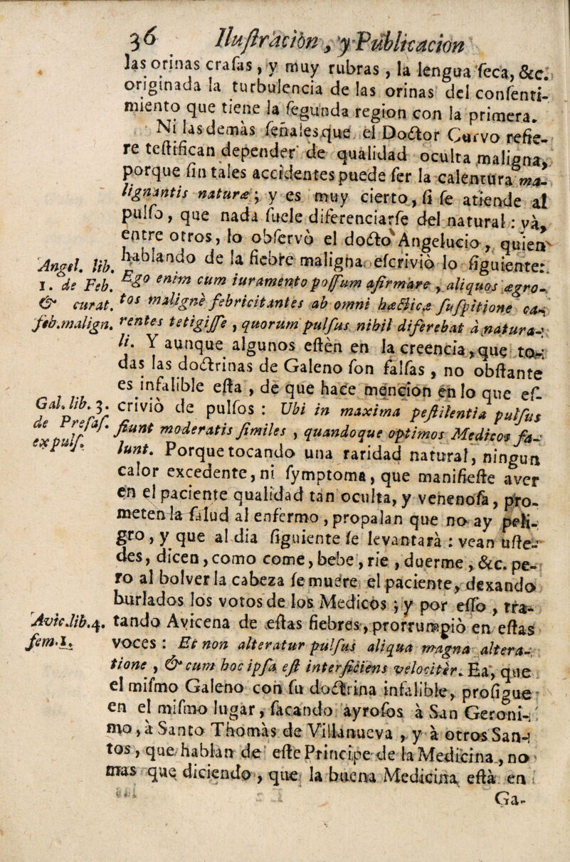 lluflramn _, y Public ación Jas orinas crafas, y muy rubras, la lengua Teca, &c. • ^ de las orinas del coníénri- nuento que tiene ¡afegunda región con la primera. Ni ¡as demas léñales que el Doétor Curvo refi** re tedifican depender de qualidad oculta maligna» porque fin tales accidentes puede fer la calentura ma- lignmtis natura -, y es muy cierto, íi fe atiende a! pullo, que nada Atele diferenciarfe del natural: va entre otros, lo obíervo el doíto'Angelucio , quien Angel. ¡ib. ^ iando de ‘a maligna eícrivió lo fíguiente: I. de Feb. enim cum inramento pofum afirmare , aliquos agro- & curta.tOÍ m*ligne febricitantes ab omni heeBica fufpitione c*¡ ftb.malign. rírtfes tetigife , quorum pulfus nibil diferebat d.natura-' li- Y aunque algunos edén en la creencia »que tow das las dotdrinas de Galeno fon faifas , no obdante es infalible eda , de que hace mención en Jo que ef fñ3; Cr¡VÍÓ de Pulfos : Ubi in maxima pefihntU put/ita ele tulT* ' fiun* moderatis fmiles , quandoque Optimos Medico* fa- ■P 1' lunt. Porque tocando una raridad natural, ningún calor excedente,ni fymptoma,que manifiede aver en el paciente qualidad tan oculta, y venenofa, pro- meten la falud al enfermo , propalan que no ay pej¡-: gto,y que al dia Agújente fe levantará : vean udea des, dicen,como come,bebe,ríe , duerme, &c. pe¬ ro al bolver la cabeza fe muere el paciente, dexando burlados los votos de los Médicos ; y por eífo , rfa¡. rAvicM.4. tando Avicena de edas fiebres, prorrumpió en edas fem.l. voces : Be non alteratur pulfus aliqua magna altera- tiont', & cum hoc ipfa ejl ínterfiéiens velodter. Ea, que el mifmq Galeno con fu duífúna infalible, profigue en el mifmo lugar, focando ayrofos á San Geroni-;i mo, á Santo Thomás de Viilanueva , y á otros San-; tos, que hablan de ede Principe de la Medicina , no mas que diciendo , que la buena Medicina edá en. CÍ3r**