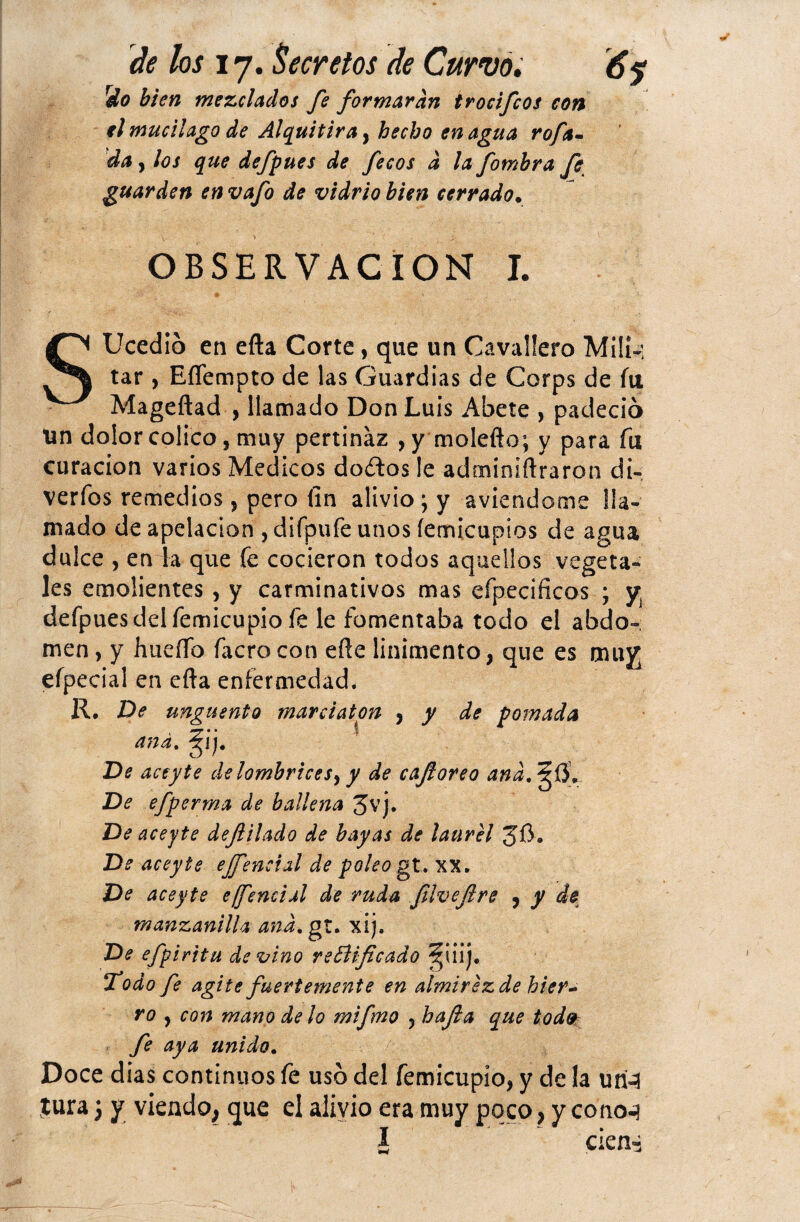 rdo bien mezclados fe formaran trocifcos con el mucilago de Alquitira, hecho en agua rofa- da y los que defpues de fecos d lafotnbra fe guarden en vafo de vidrio bien cerrado. OBSERVACION I. SUcedib en efta Corte, que un Cavaüero Mili-: tar , EíTempto de las Guardias de Corps de fu Mageftad , llamado Don Luis Abete , padeció Un dolor colico, muy pertinaz , y molefto; y para fu curación varios Médicos doítos le adminiftraron di-; verfos remedios , pero fin alivio; y aviendome lla¬ mado de apelación , difpufe unos (emicupios de agua dulce , en la que fe cocieron todos aquellos vegeta¬ les emolientes , y carminativos mas efpecificos ; y¡ defpuesdelfemicupio fe le fomentaba todo el abdo-; men, y hueíío facro con efte linimento, que es muy; efpecial en efta enfermedad* R. De ungüento ana, De aceyte delombricesy y de caforeo and. ^0, De efpcrma de ballena 3vj. De aceyte defilado de bayas de laurel 3$. De aceyte ejfeneial de poleo gt. XX. De aceyte ejfeneial de ruda filvefire , y de manzanilla and. gt. xij. De efpiritu devino reBiflcado §¡iij. Todo fe agite fuertemente en almirez de bier~ ro y cois mano délo mifmo , hafa que tod9 fe aya unido. Doce dias continuos fe uso del femicupío, y de la uri-3 jura; y viendo, que el alivio era muy poco, y conocí I cien- marciaton y y de pomada