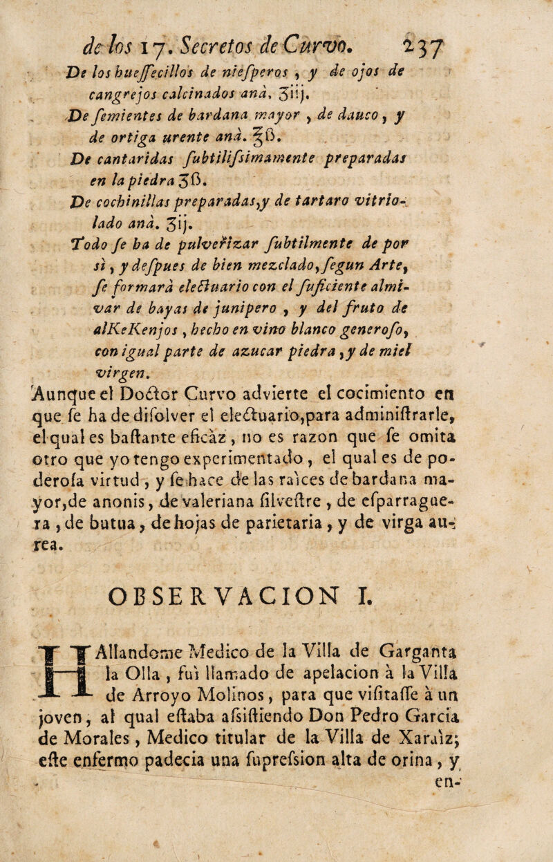 De los huejfecillos de niefperos , y de ojos de cangrejos calcinados and, De fervientes de bardana mayor , de dauco, y de ortiga urente and. De cantáridas fubtilifsimamente preparadas en la piedra 3$. De cochinillas preparadas^ de tártaro vitrío- lado and. 3¡j* Todo fe ba de pulverizar fubt Uniente de por si, y defpues de bien mezclado yfegun Artef fe formara eleElnario con el fujiciente almi- var de bayas de junípero , y del fruto de alKeKenjos , hecho en vino blanco generofoy con igual parte de azúcar piedra,/ de miel virgen. Aunque el Doílor Curvo advierte el cocimiento en que fe hadediíolver el ele¿tuario,para adminiílrarle, el qual es bailante eficaz, no es razón que fe omita otro que yo tengo experimentado , el qual es de po- deroía virtud , y fe hace de las rakes de bardana ma¬ yor,de anonis, de valeriana fiiveílre , de efparrague- ra , de butua, de hojas de parietaria, y de virga au-j rea, OBSERVACION I. t' ¥ Aliándome Medico de la Villa de Garganta la Olla , fui llamada de apelación a la Villa de Arroyo Molinos, para que vifitaííe á un joven, al qual eílaba afsiftiendo Don Pedro García de Morales, Medico titular de la Villa de Xaruiz; eíle enfermo padecia una fuprefsion alta de orina, y en-