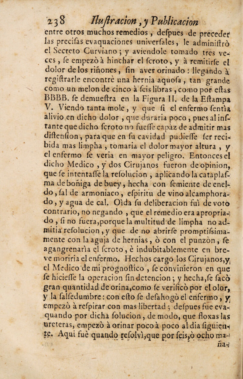 / 2,38 Ilujlr ación,y Publicación entre otros muchos remedios, defpues de preceded las precifas evaquaciones univerfales, le adminiítró e! Secreto Curviano ; y aviendole tomado tres ve¬ ces , fe empezó a hinchar el fcroto* y á remitirfe el dolor délos riñones, fin aver orinado : llegando a regiftrarle encontré una hernia aquofa , tan grande como un melón de cinco a ibis libras, corno por eftas BBBB. fe demueftra en la Figura II. de la Eftampa V. Viendo tanta mole , y que fi d enfermo fentia alivio en dicho dolor , que duraría poco , pues al inf- tante que dicho fcroto rio fucile capaz de admitir mas diftehfion , para que en fu cavidad pudieffe fer reci¬ bida mas limpha , tomaría el dolor mayor altura , y el enfermo fe vería en mayor peligro. Entonces el dicho Medico , y dos Cirujanos fueron de Opinión, que fe intentaífe la refolucion , aplicando la catapiafi* ma de boñiga de buey , hecha con Temiente de enel¬ do , fal de armoniaco , efpiritu de vino alcamphora-: do, y agua de cal. Oida fu deliberación fui de voto contrario, no negando , que el remedio era apropria-i do , fi no fuera,porque la multitud de fimpha no ad- mitia refolucion , y que de no abrirfe promptifsima- mente con la aguja de hernias, ó con el punzón , fe agangrenaría el fcroto, é indubitablemente en bre¬ ve moriria el enfermo. Hechos cargo los Cirujanos,^ d Medico de mí prognoftíco , fe convinieron en que fe hicieífe la operación findetencion *, y hecha,fe facó gran quantidad de orina,como fe verificó por dolor, y la falfedumbre: con efio fe defahogó el enfermo, y, empezó a refpirar con mas libertad ; defpues fue eva-: quando por dicha folucion , de modo, que fioxas las treteras, empezó áorinar pocoá poco aidia figuíetH te. Aquí fué quando refoivi,que por feis^ó ocho ma-?