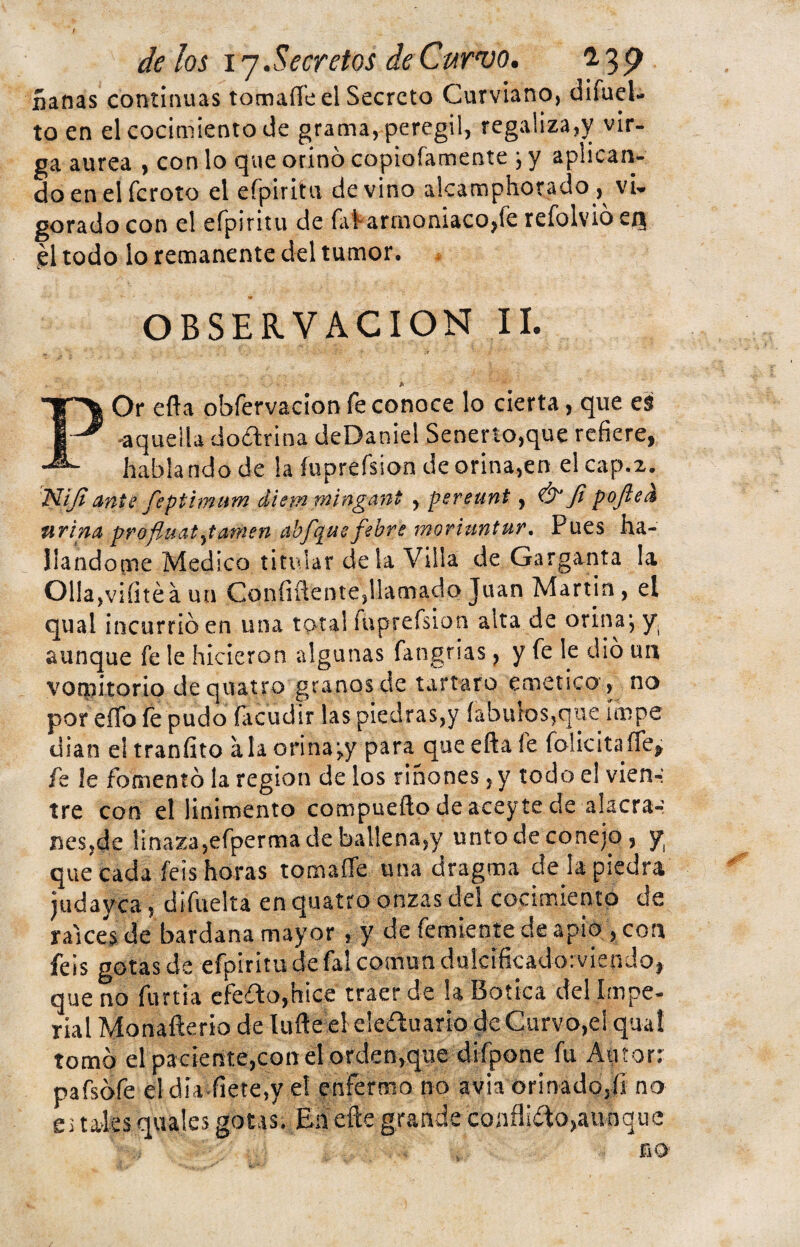 ñañas continuas tomaíTe el Secreto Curviano, difuel- to en el cocimiento de grama, peregil, regaliza,y vir- ga aurea , con lo que orino copiofamente ■, y aplican¬ do en el feroto el eípiritii de vino alcamphorado,^ vi¬ gorado con el efpiritu de fal-armoniacojíe refolvió en, él todo lo remanente del tumor. OBSERVACION II. POr efla obfervacion fe conoce lo cierta, que es -aquella do&rina deDaniel Senerto,que refiere, habla ndo de la íuprefsion de orina,en el cap.2. Nijianís feptimum diem mingant , pereunt, Ó1 Ji pojled tirina profiuatjamen abfquefebre moriuntur. Pues ha¬ llándome Medico titular de la Villa de Garganta la OHa,viíitéá un Confidente,llamado Juan Martin, el qual incurrió en una total fuprefsion alta de orina j y aunque fe le hicieron algunas fangrias, y fe le dio un vomitorio de quatro granos de tártaro emético , no por eíTo fe pudo (acudir las piedras,y íabuios,que ímpe dian eltraníito ala orina ;.y para queeftaie folicitaffe, fe le fomentó la región de los riñones, y todo e! vien-: tre con el linimento compueílo de aceyte de alacra¬ nes,de linaza,efperma de ballena,y unto de conejo, y que cada feis horas tomafle una dragma deja piedra judayea, difuelta en quatro onzas del cocimiento de ralees de bardana mayor , y de Temiente de apio , con feis gotas de efpiritu de fal común dulcificado: vien Jo, que no furtia efeíto,htce traer de ia Botica del Impe¬ rial Monafterio de lufte el eleóluario de Curvo,el qual tomó el paciente,con el orden,que difpone fu Atitorr pafsófe el día fíete,y el enfermo no avia orinado,íi no e, tales quales gotas. Ehefte grande conflióto,aunque