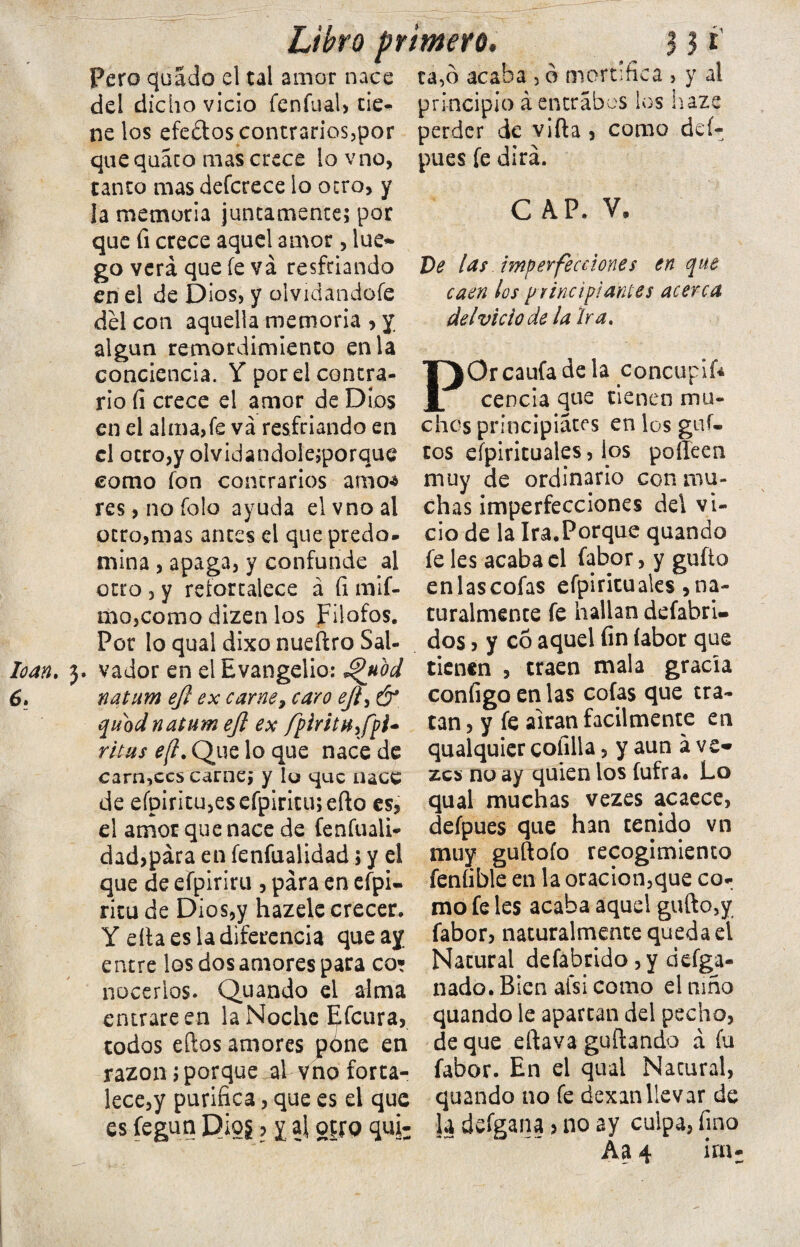 loan. 3. 6> Libro primero* 3 3 i Pero quado el tal amor nace ca,o acaba , o mortifica , y al del dicho vicio fenfual, cié- principio á entrabes los haze ne los efedos contrarios,por perder de vifta , como deí- quequáco mas crece lovno, tanto mas defcrece lo otro, y la memoria juntamente; por que fi crece aquel amor, lúe* go verá que íe va resfriando en el de Dios, y olvidándole del con aquella memoria , y. algún remordimiento en la conciencia. Y por el contra¬ rio fi crece el amor de Dios en el alma,fe va resfriando en el otro,y olvidandole;porque como fon contrarios amo* res,nofoIo ayuda elvnoal otro,mas antes el que predo¬ mina , apaga, y confunde al otro , y refortalece á íi mif- mojComo dizen los Filofos. Por lo qual dixo nueítro Sal¬ vador en el Evangelio: Jpuod natum ejl ex carne, caro eji¡ & quodnatum ejl ex fpiritH,fpl- ritas e(l. Que lo que nace de carn,ecs carne; y lo que nace de efpiritu,esefpiritu;efto es, el amor que nace de fenfuali- dad,pára en fenfualidad; y el que de efpiriru , para en efpi- ritu de Dios,y hazele crecer, Y ella es la diferencia que ay entre los dos amores para co* nacerlos. Quando el alma entrare en la Noche Efcura, todos eftos amores péne en razón;porque alvno forta¬ lece,y purifica, que es el que es fegun Djoj ? y al ojtQ qufc pues fe dirá. C AP. V, Ve las imperfecciones en que caen tos principiantes acerca del vicio de la Ira. POr caufa de la concupif* cencia que tienen mu¬ chos principiares en los guí¬ eos espirituales, ios poffeen muy de ordinario con mu¬ chas imperfecciones del vi¬ cio de la Ira.Porque quando fe les acaba el fabor, y güito enlascofas efpiriru ales , na¬ turalmente fe hallan defabri- dos, y có aquel fin íabor que tienen , traen mala gracia configo en las cofas que tra¬ tan , y fe airan fácilmente en qualquier colilla, y aun ave* zea no ay quien los íufra. Lo qual muchas vezes acaece, defpues que han tenido vn muy guftofo recogimiento feníible en la oracion,que co¬ mo fe les acaba aquel gufto,y fabor, naturalmente queda el Natural defabrido ,y defga- nado. Bien afsi como el niño quando le apartan del pecho, deque eftava guítando a fu fabor. En el qual Natural, quando no fe dexanllevar de la deígana > no ay culpa, fino Aa 4 ira-