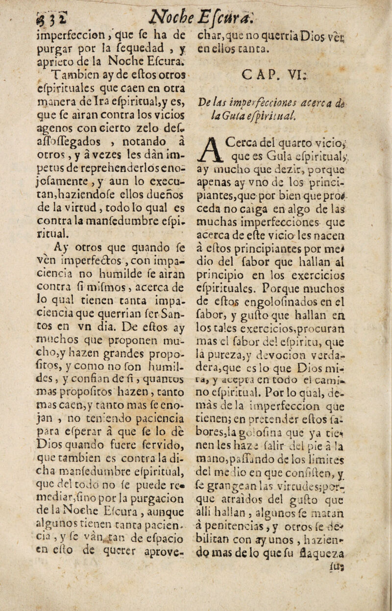 $ 3 í Noche Efeúra: imperfección, que fe ha de chanque no querría Dios veü purgar por !a fequedad , y en ellos ranea, aprieto de la Noche Efcura. También ay de eftos otros CAP. Vi: cfpintuales que caen en otra manera de Ira eípiritual,y es, que fe airan contra los vicios agenos con cierto zelo dek aíTofíegados , notando á otros, y á vezes les dan ím¬ petus de reprehenderlos eno- jpfamente , y aun lo execu- tan.,haziendofe ellos dueños de la virtud, todo lo qual es contra la mansedumbre efpu ritual. Ay otros que quando fe ven imperfectos, con impa¬ ciencia no humilde fe airan contra (i mifmos, acerca de lo qual tienen tanta impa¬ ciencia que querrían fer-San¬ tos en vn dia. De eftos ay muchos que proponen mu- cho5y hazen grandes propo- fitos, y como no fon humil¬ des 5 y confian de íi, quancos mas propoficos hazen, tanto mas caen,y tanto mas fe eno¬ jan , no teniendo paciencia para eíperar á que fe lo de Dios quando fuere férvido, que cambien es contra la di¬ cha manfedumbre eípiritual, que del todo no fe puede re* mediar,fino por la purgación de la Noche Efcura , aunque algunos tienen canta pacien¬ cia 5 y fe vátycan de efpacio en dio de querer aprove- De las imperfecciones acerca de la Guía efptritual, ACerca del quarto vicio* que es Gula efpirituaU;, ay mucho que dezir, porque apenas ay vno de los princi¬ piantes,que por bien queprof ceda no caiga en algo délas muchas imperfecciones que acerca de efte vicio les nacen á eftos principiantes por me* dio del fabor que hallan al principio en los exercicios efpirkuales. Porque muchos de eftos engolosinados en d fabor, y güito que hallan en los tales exercicios,procuran mas el fabor del eípintu, que la pureza,y devoción verda¬ dera,que es lo que Dios mi¬ ta, y acepta en todo el cami¬ no eípiritual. Por lo qual, de¬ más de la imperfección que tienen; en pretender eftos ía- boresjíagolofina que ya tiei nen les haze íalir del pie á la raano,pafiando de los limites del medio en que coniiften, y fe grangeanlas vírcudesjpor- que atraídos del gufto que allí hallan , algunos fe macan á penitencias, y otros fe dé5» bilitan con ayunos, hazienr do mas de 1q que fu flaqueza íus