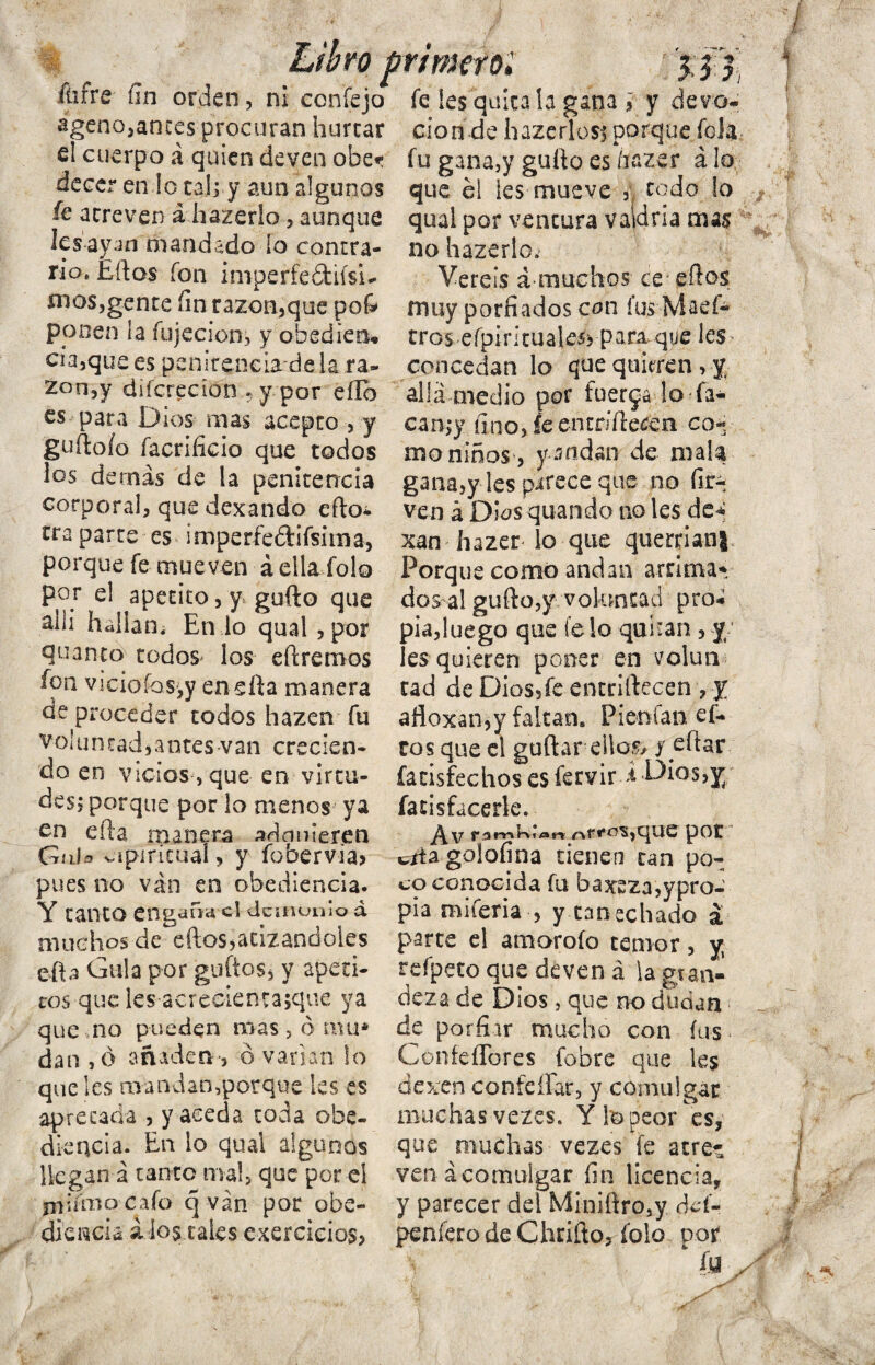 fiifre fin orden, ni confejo ageno,anees procuran hurtar d cuerpo á quien deven obe*: decer en lo catey aun algunos íe atreven a hazerlo, aunque lesayan mandado lo contra¬ rio, Éftos fon imperfeótiisi- mes,gente fin razón,que po& ppoen la íujecion, y obedieo* cía,que es penirencia de la ra« Zon,y dsícrecion ? y por eílb es para Dios mas acepto , y guftoío facrificio que todos los demás de la penitencia corporal, que dexando efto* tra parte es imperfe&ifsima, porque fe mueven áella folo por el apetito, y gufto que alli halian. En lo qual,por quanto todos los eftreroos fon vi ció íos,y enefta manera de proceder todos hazen fu voluntad, a otes van crecien¬ do en vicios ,que en virtu¬ des; porque por lo menos ya en efta manera adnmeren Gula vapiricual, y fobervia> pues no van en obediencia. Y tanto engaím el demonio d muchos de eftos, atizarte oles efta Gula por güitos, y apeti¬ tos que les acrecientajque ya que no pueden mas , ó mu* dan ,6 añaden', ó varían lo que les mandan,porque les es apretada , y aceda toda obe¬ diencia. En lo qual algunos llegan á tanto mal, que por el irjiímo cafo q van por obe¬ diencia ¿ios cales cxercicios. fe les quítala gana ¡ y devo¬ ción de hazerlos; porque felá fu gana,y güito es íiazer alo que él les mueve , todo lo qual por ventura vaidria mas no hazerlo. Véreís á muchos ce eftos muy porfiados con fus Maef- tros efpirítualeíj par&que les concedan lo que quieren, y allá medio por fuerza lo fa- can;y fino, fe entriftecen co¬ mo niños, ysndan de mala gana,y Ies parece que no fir-. ven á Dios quando no les de* xan hazer lo que querríanJ Porque como andan arrima* dos al gufto,y voluntad pro* pia,luego que fe lo quinan, y íes quieren poner en volun cad deDiossfeentriftecen, y afloxan,y faltan. Pienfan cí¬ eos que el guftar ello5/ y eftar (acísfechos es fervir á -Dios,y fatisfacerle. ^f«-o^,que por t/tagolofina tienen tan po¬ co conocida fu baxeza,ypro- pia miferia , y tan echado á parte el amoroío temor, y, refpeto que deven á la gran¬ deza de Dios, que no dudan ■ de porfiar mucho con fus Confederes fobre que les dexen contéfiar, y comulgar muchas vezes. Y te peor es, que muchas vezes fe acre* ven ácomulgar fin licencia* y parecer del M¡n¡ftro,y ctef- penfero de Chrifto, folo por