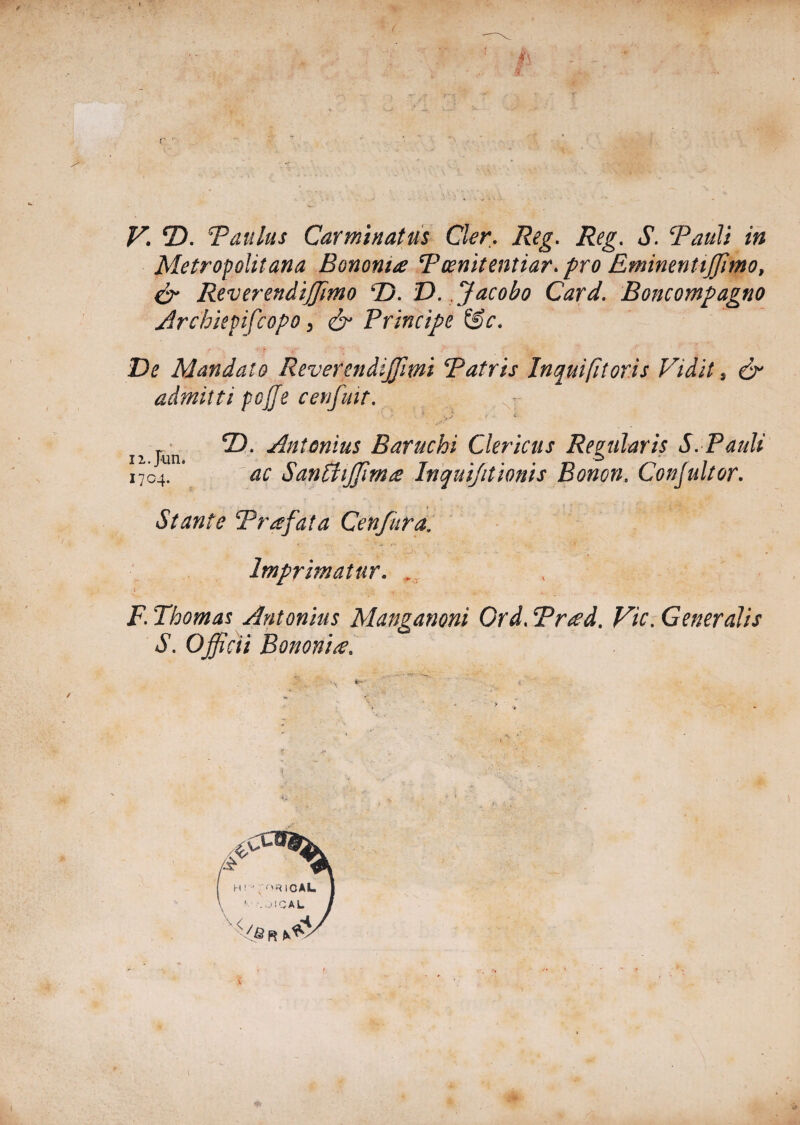 Metropolitana Bononia Pcenitentiar. pro Eminentijjimo, & Reverendijjimo P). D.Jacobo Card. Boncompagno jirchiepifcopo 3 & Principe &c. De Mandato Revetendijfmi Patris In qui fi toris Vidit, & admitti pojfe c en fuit. c s > * n jun J^n^6nius Baruchi Clericus Regularis S. Pauli 1704. ’ ac Santtiffim£ Inquijitionis Bonon. Confultor. Stante Prafata Cenfiira. Imprimatur. . F. Thomas Antonius Manganoni Ord. Trted. Vic. Gener dis S. Officii Bononia,