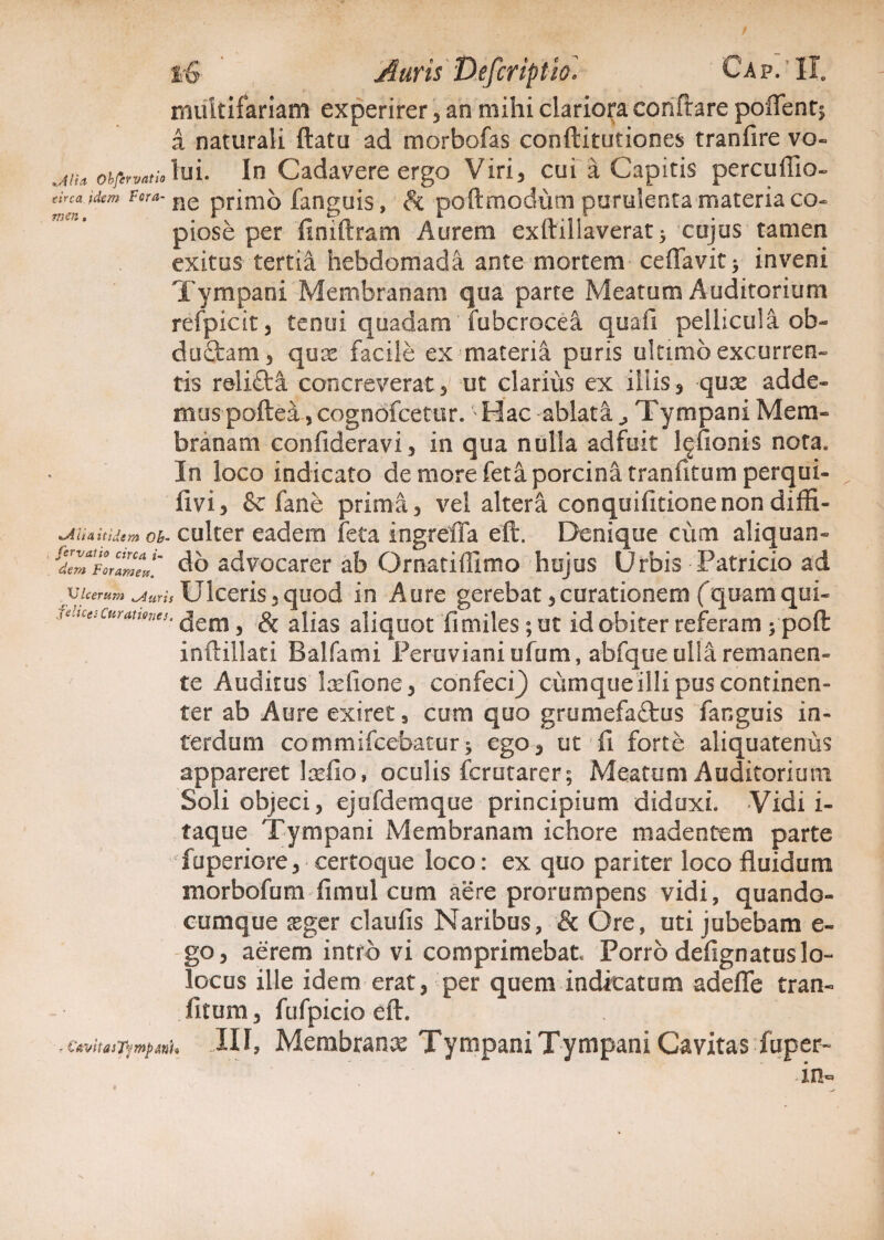 multifariam experirer, an mihi clariora conflare poflent$ a naturali flatu ad morbofas conftitutiones tranfire vo- „AHa obfervatio Tu 1. In Cadavere ergo Viri 3 cui a Capitis percuffio- tirca Utm vora- ne pnnib fanguis, & poft modum purulenta materia co¬ piose per finiftram Aurem exftiliaverat > cujus tamen exitus tertia hebdomada ante mortem ceffavit > inveni Tympani Membranam qua parte Meatum Auditorium refpicit, tenui quadam fubcrocea quali pellicula ob¬ ductam , qox facile ex materia puris ultimo excurren¬ tis relifti concreverat , ut clarius ex illis , qux adde¬ mus poftea, cognofcetur. Hac ablata ^ Tympani Mem¬ branam confideravi, in qua nulla adfuit l^fionis nota. In loco indicato de more feta porcina tranfitum perqui- livi, & fane prima, vel altera conquifitionenondiffi- n^iiia itidem Ob- culter eadem feta ingreffa eft. Denique cum aliquan- fdeVmForZV' do advocarer ab Ornatiffimo hujus Urbis Patricio ad /Ulcerum biuris Ulceris,quod in Aure gerebat,curationem (quamqui- AtUcescummes. ^em ^ ^ ajjas a]iqUot flmiles; ut id obiter referam ; poft inftillati Balfami Peruviani ufum, abfque ulla remanen¬ te Auditus Ixfione, confeci} cumqueilli pus continen- ter ab Aure exiret, cum quo grumefaftus fanguis in¬ terdum cornmifcebacur> ego, ut fi forte aliquatenus appareret Ixfio, oculis fcrutarer; Meatum Auditorium Soli objeci, ejafdemque principium diduxi. Vidi i- taque Tympani Membranam ichore madentem parte fuperiore, certoque loco: ex quo pariter loco fluidum morbofum fimul cum aere prorumpens vidi, quando- cumque xger claufis Naribus, & Ore, uti jubebam e- go, aerem intro vi comprimebat Porro defignatuslo- locus ille idem erat, per quem indicatum adefle tran¬ fitum, fufpicio eft. - CavitasTympfflh III, Membranx Tympani Tympani Cavitas fuper-