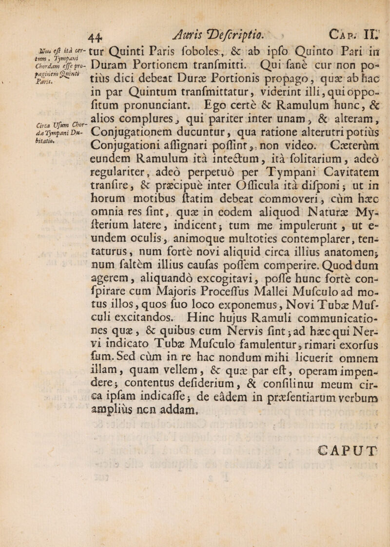 Mn* 'ft itd cer¬ tum . Tympani Chordam ejje pro¬ paginem Quinti Paris, Circa Ufum Chor da.j Tympani Du¬ bitatio, 44 Juris *De/crifrtio. Cap. IL tur Quinti Paris foboles, & ab ipfo Quinto Pari in Duram Portionem tranfmitti. Qui fane cur non po¬ tius dici debeat Durae Portionis propago, quae ab hac in par Quintum tranfmittatur, viderint illi,quibppo- fitum pronunciant. Ego certe & Ramulum hunc, & alios complures j qui pariter inter unam, & alteram. Conjugationem ducuntur, qua ratione alterutri potius Conjugationi affignari poffint^ non video. Cneteriun eundem Ramulum ita inte&um, ita folitarium, adeo regulariter, adeo perpetuo per Tympani Cavitatem tranfire, & praecipue inter Officula ita difponi* ut in horum motibus ftatim debeat commoveri, cum haec omnia res fint, quse in eodem aliquod Naturae My- iherium latere, indicent* tum me impulerunt, ut e- undem oculis, animoque multoties contemplarer, ten- taturus, num forte novi aliquid circa illius anatomen> num ialtem illius caufas poffem comperire. Quod dum agerem, aliquando excogitavi, poffe hunc forte con- fpirare cum Majoris Proceffus Mallei Mufcuload mo¬ tus illos, quos fuo loco exponemus, Novi Tubae Muf- euli excitandos. Hinc hujus Ramuli communicatio¬ nes quse , & quibus cum Nervis fint > ad haec qui Ner¬ vi indicato Tubae Mufculo famulentur, rimari exorfus fum.Sed cum in re hac nondum mihi licuerit omnem illam, quam vellem, & qux par eft, operam impen¬ dere j contentus defiderium, & confiliniu meum cir¬ ca ipfam indicaffe* de eadem in praefentiarum verbum amplius ncn addam. CAPUT