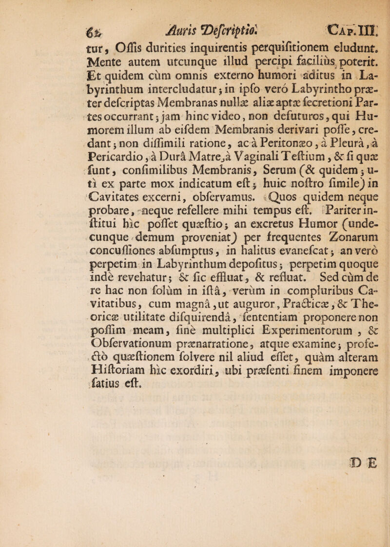 tur j Offis durities inquirentis perquifitionem eludunt* Mente autem utcunque illud percipi facilius poterit. Et quidem ciun omnis externo humori aditus in La¬ byrinthum intercludatur 5 in ipfo vero Labyrintho prae¬ ter defcriptas Membranas nullae aliae aptae fecretioni Par¬ tes occurrant 5 jam hinc video, non defuturos, qui Hu¬ morem illum ab eifdem Membranis derivari polle 5 cre¬ dant ; non diffimiii ratione, ac a Peritoneo, a Pleura,a Pericardio, a Dura Matre,,a Vaginali Teftium, & fi qux funt, confimilibus Membranis, Serum (& quidem ; u- ti ex parte mox indicatum eft $ huic noftro fimile) in Cavitates excerni, obfervamus. Quos quidem neque probare, neque refellere mihi tempus eft. Pariterin- ftitui hic poflet quseftio; an excretus Humor (unde¬ cunque demum proveniatj per frequentes Zonarum concuffiones abfumptus, in halitus evanefcat > an vero perpetim in Labyrinthum depofitus 5 perpetim quoque inde revehatur; & fic effluat, & refluat. Sed cum de re hac non folum in ifta, veriim in compluribus Ca- vitatibus, cum magna,ut auguror, Pradicae, & The- oricae utilitate difquirenda, fententiam proponere non poffim meam, fine multiplici Experimentorum , & Obfervationum praenarratione, atque examine; profe¬ cto quaeftionem folvere nil aliud efiet, quam alteram Hiftoriam hic exordiri, ubi pndenti finem imponere sfatius eft. © E