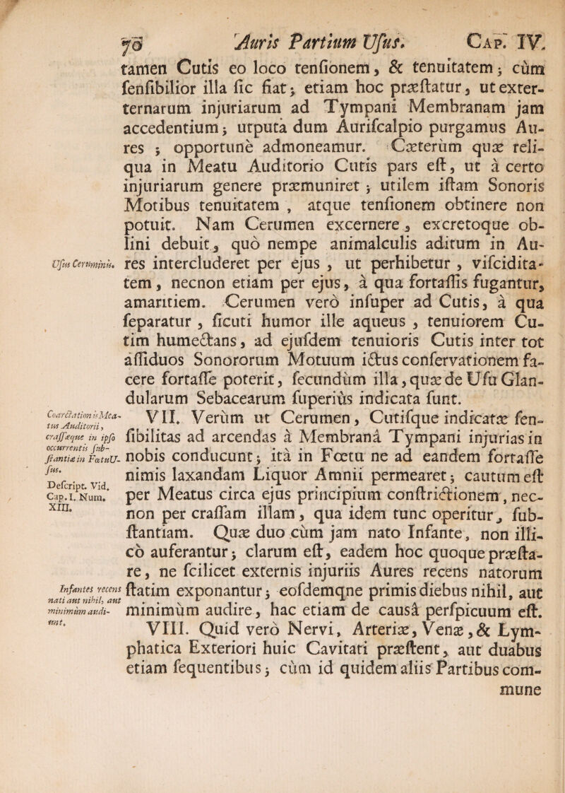 tamen Cutis eo loco tenfionem , & tenuitatem • cum fenfibilior illa fic fiat; etiam hoc praftatur, utexter- ternarum injuriarum ad Tympani Membranam jam accedentium; utputa dum Aurifcalpio purgamus Au¬ res ; opportune admoneamur. Ceterum quse reli¬ qua in Meatu Auditorio Cutis pars eft, ut a certo injuriarum genere praemuniret > utilem iftam Sonoris Motibus tenuitatem , atque tenfionem obtinere non potuit. Nam Cerumen excernere, excretoque ob¬ lini debuit 3 quo nempe animalculis aditum in Au- iTfmCertimmu. res intercluderet per ejus , ut perhibetur , vifcidita- tem , necnon etiam per ejus, a qua fortaftls fugantur, amaritiem. Cerumen vero infuper ad Cutis, a qua feparatur , ficuti humor ille aqueus , tenuiorem Cu- tim humeftans, ad ejufdem tenuioris Cutis inter tot affiduos Sonororum Motuum ifltus confervationem fa- CoarBatian Is Mea¬ tus .Auditorii, crajf(que in ipfo occurrentis fttb- Jiantiain FatuU- fus. Defcript. Vid. Cap.l. Num. xm. Infantes recens nati aut nihil-, aut minimum audi¬ unt, cere fartafle poterit, fecundum illa,quaedeUfuGlan¬ dularum Sebacearum fu peritis indicata funt. VII. Verum ut Cerumen, Cutifque indicatae fen~ fibilitas ad arcendas a Membrana Tympani injurias in nobis conducunt; ita in Foetu ne ad eandem fortaffe nimis laxandam Liquor Amnii permearet; cautumeft per Meatus circa ejus principium conftridionem, nec¬ non per eradam illam, qua idem tunc operiturfub- ftantiam. Quae duo cum jam nato Infante, non illi- cb auferantur; clarum eft, eadem hoc quoqueprsefta- re, ne fcilicet externis injuriis Aures recens natorum ftatim exponantur; eofdemqne primis diebus nihil, aut minimiim audire, hac etiam de causi perfpicuum eft. VIII. Quid vero Nervi, Arteris, Venas ,& Lym¬ phatica Exteriori huic Cavitati praeftent, aut duabus etiam fequentibus; cum id quidem aliis Partibus com¬ mune