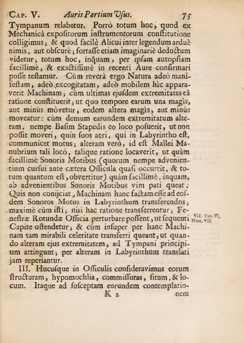 Tympanum relabetur. Porro totum hoc, quod ex Mechanica expolitorum inftrumentorum conftitutione colligimus j & quod facile Alicui inter legendum ardue nimis, aut obfcure ■, fortafle etiam imaginarie deduftum videturj totum hoc, inquam, per lpfam autopfiam facillime, & exaftiflime in recenti Aure confirmari pofie teftamur. -Cum revera ergo Natura adeo mani- feftam, adeo ^excogitatam, adeo mobilem hic appara¬ verit Machinam > cum ultimas ejufdem extremitates ei ratione conftitueritjut quo tempore earum una magis, aut minus movetur, eodem altera magis, aut minus moveatur: cum demum earundem extremitatum alte¬ ram, nempe Bafim Stapedis eo loco pofuerit, ut non poffit moveri, quin fuos aeri, qui in Labyrintho eft„ communicet motus > alteram vero, id eft Mallei Ma¬ nubrium tali loco, talique ratione locaverit, ut quam facillime Sonoris Motibus (quorum nempe advenien¬ tium curfui ante extera Ofllcula quafi occurrit, & to¬ tum quantum elt,obvertitur) quam facillime, inquam, ab advenientibus Sonoris Motibus vim pati queat; Quis non conijciat, Machinam hanc fa£tam effe ad eof- dem Sonoros Motus in Labyrinthum transferendos; maxime cum illi j nisi hac ratione transferrentur} Fe- neftrae Rotundae Officia perturbare pofient, ut fequenti m‘ Capite oftendetur j & cum infuper per hanc Machi- nam tam mirabili celeritate transferri queant,ut quan¬ do alteram ejus extremitatem, ad Tympani principi¬ um attingunt > per alteram in Labyrinthum translati jam reperiantur. III. Hucufque in Officulis confideravimus eorum ftrufturam, hypomochlia, commifluras, fitum, & lo¬ cum. Itaque ad fufeeptam eorundem contemplatio- ■K % -nem