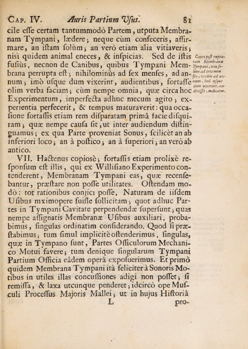 cile efle certam tantummodo Partem, utputa Membra¬ nam Tympani, Iredere; neque cum confeceris, affir¬ mare , an iftam folimi; an vero etiam alia vitiaveris 5 nisi quidem animal eneces, & infpicias. Sed de iftis Canespojl rttptu- tutius, necnon de Canibus, quibus i ympam Mera*^,^ brana perrupta eft > nihilominus ad fex menfes, ad an num ; imo ufque dum vixerint, audientibus, fortaflen&ue r . v . . dum vixerint, ats- ohm verba faciam; cum nempe omnia, quae circa hoc divijje j indicatur c Experimentum, imperfefta adhuc mecum agito > ex¬ perientia perfecerit, & tempus maturaverit: quaocca- fione fortailis etiam rem difparatam prima facie difqui- ram; quae nempe caufa fit,ut inter audiendum diftin- guamus; ex qua Parte proveniat Sonus, fcilicetanab inferiori loco ; an a poftico; an a fuperiori ; an vero ab antico. VII. Ha&enus copiose; fortaflis etiam prolixe re- fponfum eft illis, qui ex Willifiano Experimento con¬ tenderent, Membranam Tympani eas, quae recenfe- bantur, praeftare non pofle utilitates. Oftendam mo¬ do : tot rationibus conjici poffe, Naturam de iifdem Ufibus mximopere fuifie follicitam; quot adhuc Par» tes in Tympani Cavitate perpendendae fuperfunt 3 quas nempe affignatis Membranae Ufibus auxiliari, proba¬ bimus, fingulas ordinatim confiderando. Quod fi pro¬ flabimus ; tum fimul impliciteoftenderimus, fingulas, quae in Tympano funt, Partes Ofiiculorum Mechani¬ co Motui favere; tum denique fingularum Tympani Partium Officia eadem opera expofuerimus. Et primo quidem Membrana Tympani ita feliciter a Sonoris Mo¬ tibus in utiles illas concuffiones adigi non pollet; fi remifia, & laxa utcunque penderet;idcirco opeMuf- culi Proceftiis Majoris Mallei; ut in hujus Hiftoria