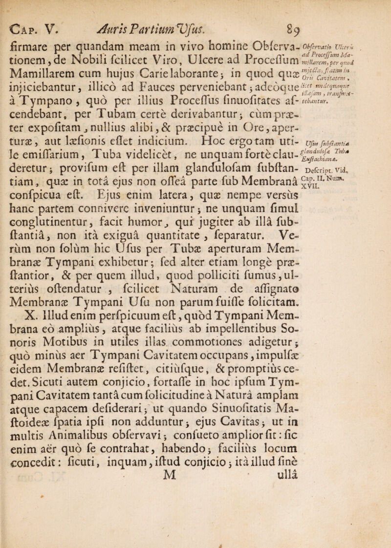 \ Cap. V. Auris Parttum Vfus. 89 firmare per quandam meam in vivo homine Obferva- Obfervatio Ulcerk tionem,de Nobili fcilicet Viro, Ulcere ad Proceflum miliarem, per tftiod Mamillarem cum hujus Carie laborante ; in quod quae 'olfc^ZTJ injiciebantur, illico ad Fauces perveniebant5adeoque^Vw^T/<? a Tympano, quo per illius Proceflus finuolitates af- tebantur. cendebant, per Tubam certe derivabantur; ciimprx- ter expolitam j nullius alibi,& praecipue in Ore,aper¬ turae, aut laelionis ellet indicium. Hoc ergo tam uti- Ufus fubftantia le emifiarium , Tuba videlicet, ne unquam forte deretur; provifum eft per illam glandulofam fubftan- Defcnpt.vu, tiam , qua: in tota ejus non oflea parte fub Membrana xvnn*Num‘ confpicua eft. Ejus enim latera, quae nempe versiis hanc partem concivere inveniuntur ; ne unquam fimul conglutinentur, facit humorj qui jugiter ab ilia fub- flantia, non ita exigua quantitate , feparatur. Ve¬ rum non folum hic Ufus per Tubae aperturam Mem¬ branae Tympani exhibetur; fed alter etiam longe prae» ftantior, & per quem illud, quod polliciti fumus,ul¬ terius oftendatur , fcilicet Naturam de aflignat® Membranae Tympani Ufu non parum fuifle folicitam* X. Illud enim perfpicuum eft, quod Tympani Mem~ brana eo amplius, atque facilius ab impellentibus So¬ noris Motibus in utiles illas commotiones adigetur j quo miniis aer Tympani Cavitatem occupans ,impulfe eidem Membranae refifter, citiiifque, & promptius ce¬ det. Sicuri autem conjicio, fortafle in hoc ipfumTym¬ pani Cavitatem tanta cum folicitudine a Natura amplam atque capacem defiderari; ut quando Sinuofltatis Ma« ftoideae fpatia ipfi non adduntur* ejus Cavitas* ut in multis Animalibus obfervavi», confueto amplior fit :fic enim aer quo fe contrahat, habendo; facilius locum concedit: ficuti, inquam, iftud conjicio 5 ita illud fine