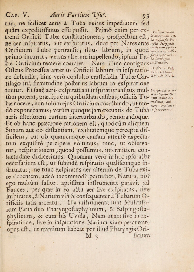 levio¬ rem aliquem So¬ num audire con¬ tendimus: ani- Cap. V. Auris Partium Ufhs. 93 tur; ne fcilicet aeris a Tuba exims impediatur; fed quam expeditiftimus effe poffit. Primo enim per ex- cmante™ra- tremi: Orificii Tubae conftitutionem, profpe&um eft, ^mextrem . r . 1 r rKT J b* Orificiifit Fro- TLZ aer inlpiratus, aut exlpiratus, dum per JN ares ante ^ Pterypidi Orificium 1 ubae pertraniit; illius labrum, in quod ex¬ primo incurrit, versus alterum impellendo, ipfum Tu- bne Orificium temere coarder. Nam illine contiguus Ofleus Proceffus anterius Orificii labrum in infpiratio- c^fiL^NuI^ ne defendit; hinc vero confulto craftefafta Tubae Car- XV1- & XV1L tilago fua firmitudine pofterius labrum in exfpiratione tuetur. Et fane aeris exfpirati aut infpirati tranfitus mul- Cur quando tum poterat, praecipue in quibufdam cafibus, officiis Tu¬ bae nocere, non foliim ejus Orificium coarftando, ut mo- mam cmprimere do exponebamus; verum quoque jam exeuntis de Tuba' aeris ulteriorem curfum interturbando j remorandoque» Et ob hanc praecipue rationem eft, quod cum aliquem. Sonum aut ob diftantiam, exilitatemque perceptu dif¬ ficilem , aut ob quamcunque caufam attente expefta- tum exquifite percipere volumus> tunc» ut obferva- tur, refpirationem ,quoad poflumus, intermittere con- fuetudine didicerimus. Quoniam vero inhocipfo aftii neceflarium eft, ut fubinde refpiratio qualifeunque in- ftituatur; ne tunc exfpiratus aer alterum de Tuba exi¬ re debentem,adeo incommode perturbet; Natura, nisi ego multum fallor, aptiffima inftrumenta paravit ad Fauces., per quee in eo aftu aer fi ve exfpiratus, fi ve infpiratus, a Narium via & confequenter a Tubarum O- rificiis fatis arceatur. Illa inftrumenta fimt Mufculo* rum Paria duo Pharyngoftaphylinum, &c Salpingofta- phylinum, & cum his Uvula; Nam utaerfive m ex¬ fpiratione, fivein infpiratione Narium viam percurrat; ©pus eft., ut tranfitum habeat per illud Pharyngis Ori-