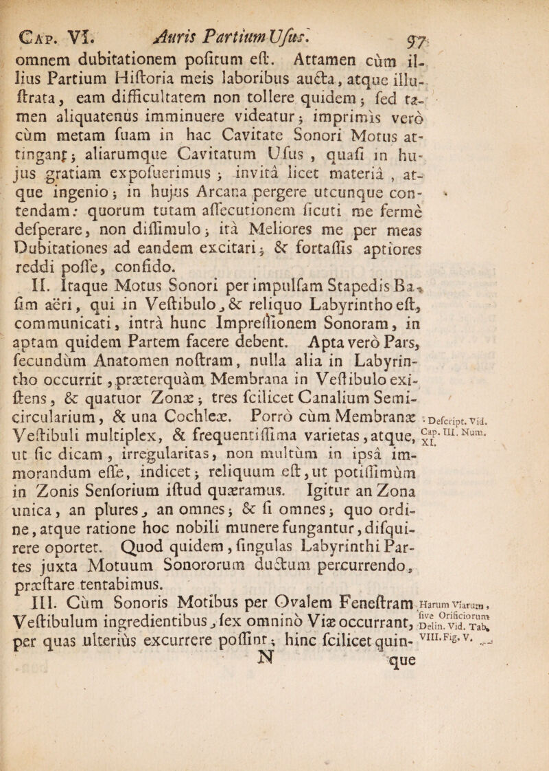 omnem dubitationem pofitum eft. Attamen cum il¬ lius Partium Hiftoria meis laboribus auda, atque illo- ftrata, eam difficultatem non tollere quidem; fed ta¬ men aliquatenus imminuere videatur; imprimis vero cum metam fuam in hac Cavitate Sonori Motus at- tinganf; aliarumque Cavitatum Ufus , quafi m hu¬ jus gratiam expofuerimus ; invita licet materia , at¬ que ingenio; in hujus Arcana pergere utcunque con¬ tendam: quorum tutam aflecutionem ficuti me ferme defperare, non diffimulo; ita Meliores me per meas Dubitationes ad eandem excitari $ fortaffis aptiores reddi pofle, confido. II. Itaque Motus Sonori per impulfam Stapedis fim acri, qui in Vertibulo reliquo Labyrinthoeft5 communicati3 intra hunc Imprellioaem Sonoram, in aptam quidem Partem facere debent. Apta vero Pars* fecundum Anatomen noftram, nulla alia in Labyrin¬ tho occurrit , praeterquam Membrana in Vertibulo exi- ftens, & quatuor Zonx; tres fcilicet Canalium Semi¬ circularium, & una Cochlea. Porro cum Membranae ?DefcriPt.vid. Vertibuli multiplex, & frequentifllma varietas,atque, ^p-TII Num' ut fic dicam, irregularitas, non multum in ipsa im¬ morandum efiufe, indicet; reliquum eft, ut poti 01 mu m in Zonis Senforium iftud quaeramus. Igitur an Zona unica, an plures^ an omnes; & fi omnes; quo ordi¬ ne, atque ratione hoc nobili munere fungantur, difqui- rere oportet. Quod quidem , lingulas Labyrinthi Par¬ tes juxta Motuum Sonororum duftum percurrendo, pracftare tentabimus. III. Ciim Sonoris Motibus per Ovalem Feneftram Harum Viarum. Vertibulum ingredientibus fex omnino Viae occurrant, omS per quas ulterius excurrere portint; hinc fcilicet quin- VI1IiFls-v- N que