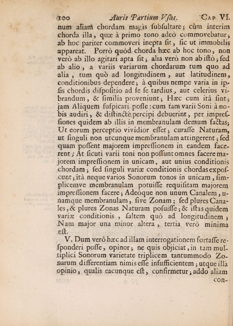 4 ico Auris Tartium VJks. Gap VI. num aliant chordam magis fubfultare * cum intcrim chorda illa, qux a primo tono adeo commovebatur* ab hoc pariter commoveri inepta fir, fic ut immobilis appareat. Porro quod chorda haec ab hoc tono, non vero ab illo agitari apta fit* alia vero non abifto*fed ab alio, a variis variarum chordarum tum quo ad alia, tum quo ad longitudinem , aut latitudinem, conditionibu s dependere * a quibus nempe varia in ip^ fis chordis difpofitio ad fe fe tardius , aut celerius vi¬ brandum, & fimilia proveniunt * Hxc cum ita fint* jam Aliquem fufpicari pofle :cum tam varii Soni a no¬ bis audiri, & diftinftopercipi debuerint, per impref- fiones quidem ab illis in membranulam demum fa£tas* Ut eorum perceptio vividior effet* curafle Naturam, et Anguli non utcunque membranulam attingerent 5 fed quam poflent majorem impreflionem in eandem face¬ rent; At ficuti varii toni non poliunt omnes facere ma¬ jorem impreflionem in unicam, aut unius conditionis chordam* fed finguli varix conditionis chordasexpof- cunt*ita neque varios Sonorum tonos in unicam, ilm- plicemve membranulam potuifie requifitam majorem impreflionem facere* Adedque non unum Canalem, u- iiamque membranulam, live Zonam; fedpluresCana¬ les, & plures Zonas Naturam pofuifle*& iflas quidem varix conditionis , faltem quo ad longitudinem * Nam major una minor altera , tertia vero minima eft. V. Dum vero hxc ad illam interrogationem fortafle re« fponderi pofle, opinor* ne quis objiciat, in tam mul¬ tiplici Sonorum varietate triplicem tantummodo Zo¬ narum differentiam nimis efle infuflicientem * utqueilia opinio, qualis eacunque eft, confirmetur*addo aliam con-