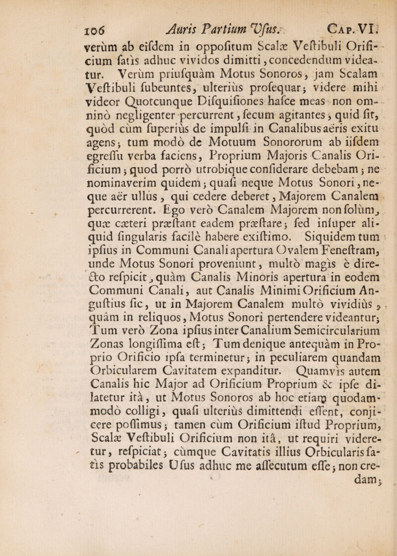 verum ab eifdem ia oppofitum Scalas Veftibuli Orifi¬ cium fatis adhuc vividos dimitti, concedendum videa¬ tur. Veriim priufquam Motus Sonoros, jam Scalam Veftibuli fubeuntes, ulteriiis profequar* videre mihi videor Quotcunque Difquifiones hafce meas non om¬ nino negligenter percurrent, fecum agitantes > quid fit, quod ciim fu per i iis de impulfi in Canalibus aeris exitu agens > tum modo dc Motuum Sonororum ab iifdem egreffu verba faciens , Proprium Majoris Canalis Ori¬ ficium 5 quod porro utrobiqueconfiderare debebam ; ne nominaverim quidem > quafi neque Motus Sonori, ne¬ que aer ullus* qui cedere deberet, Majorem Canalem percurrerent. Ego vero Canalem Majorem nonfoliim^ quas ceteri pradiant eadem prasftare^ fed iniuper ali¬ quid Angularis facile habere exiftimo. Siquidem tum 4 ipfius in Communi Canali apertura Ovalem Feneftram, unde Motus Sonori proveniunt j multo magis e dire- deo refpicit ^quam Canalis Minoris apertura in eodem Communi Canali , aut Canalis Minimi Orificium An- guftius fle, uc in Majorem Canalem multo vividius * . quam in reliquos. Motus Sonori pertendere videantur^ Tum vero Zona ipfius inter Canalium Semicircularium Zonas longiflima eft; Tum denique antequam in Pro¬ prio Orificio ipfa terminetur > in peculiarem quandam Orbicularem Cavitatem expanditur. Quamvis autem Canalis hic Major ad Orificium Proprium & ipfe di¬ latetur ita, ut Motus Sonoros ab hoc etiaip quodam¬ modo colligi, quafi ulterius dimittendi edent, conji¬ cere poffimus> tamen ciim Orificium iftud Proprium, Scalas Veftibuli Orificium non ita, ut requiri videre- ■' tur, refpiciat 5 ciimque Cavitatis illius Orbicularis fa¬ tis probabiles Ufus adhuc me affecutum efle 5 non ere- dam>