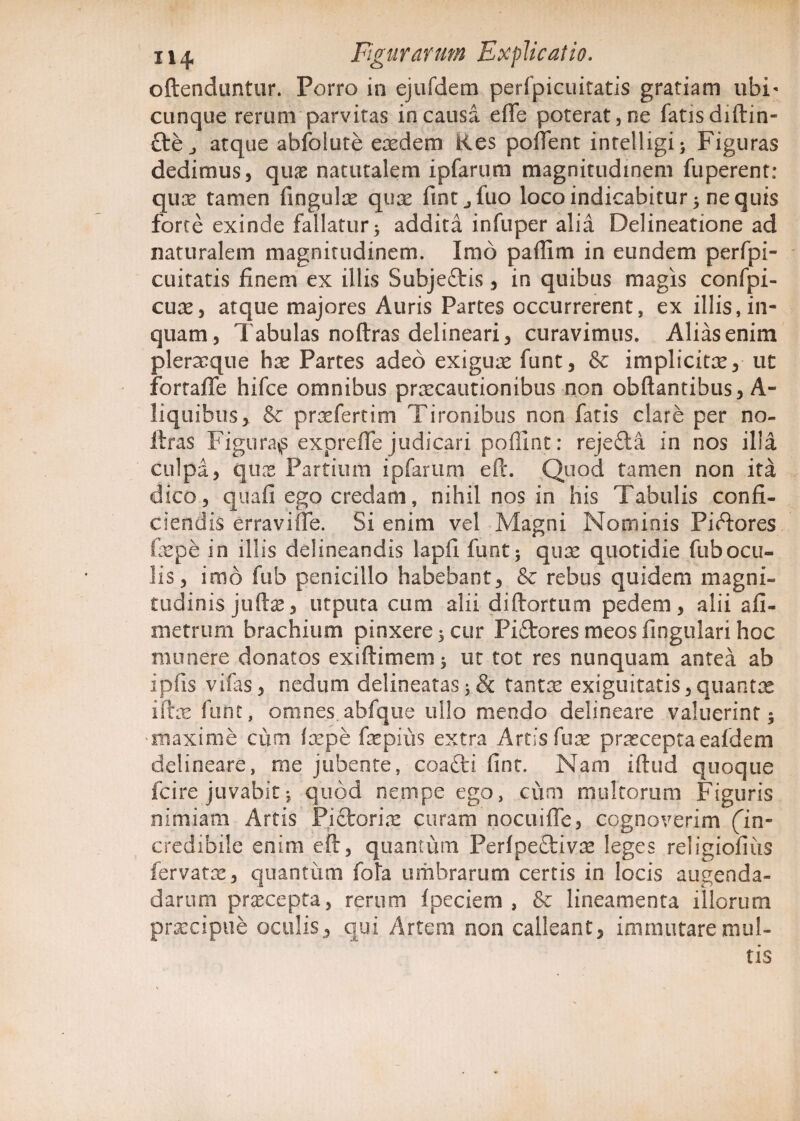 oftenduntur. Porro in ejufdem perfpicuitatis gratiam ubi¬ cunque rerum parvitas in causa efle poterat, ne fatis diftin- cte atque abfolute eredem Kes pollent intelligi; Figuras dedimus, quas naturalem ipfarum magnitudinem fuperent: quae tamen fingulas quae fintjfuo loco indicabitur 5 nequis forte exinde fallatur 3 addita infuper alia Delineatione ad naturalem magnitudinem. Imo paffim in eundem perfpi- cuitatis finem ex illis Subjeftis, in quibus magis confpi- cuas, atque majores Auris Partes occurrerent, ex illis, in¬ quam, Tabulas noftras delineari, curavimus. Alias enim pleraque has Partes adeo exiguae funt, & implicitas, ut fortaffe hifce omnibus praecautionibus non obftantibus, A- liquibus, & praefertim Tironibus non fatis clare per no¬ ftras Figurans exprefle judicari poffint: rejecia in nos illa culpa, quas Partium ipfarum eft. Quod tamen non ita dico, quafi ego credam, nihil nos in his Tabulis confi¬ ciendis erraviffe. Si enim vel Magni Nominis PiTores faspe in illis delineandis lapfi funt; quas quotidie fubocu¬ lis, imo fub penicillo habebant, & rebus quidem magni- tudinis juftas, utputa cum alii diftortum pedem, alii all¬ inemini brachium pinxere 5 cur Pi£tores meos fingulari hoc munere donatos exiflimem; ut tot res nunquam antea ab ipfis vifas, nedum delineatas ;& tantae exiguitatis,quantas iftas funt, omnes abfque ullo mendo delineare valuerint; maxime cum laepe faspius extra Artis fuas praecepta eafdem delineare, me jubente, coafti fint. Nam iftud quoque fcire juvabit; quod nempe ego, cum multorum Figuris nimiam Artis Pictorias curam nocuifle, cognoverim (in¬ credibile enim eft, quantum Perfpe£tivas leges religiofiiis fervatas, quantum fota umbrarum certis in locis augenda- darum praecepta, rerum fpeciem , & lineamenta illorum praecipue oculis, qui Artem non calleant, immutare mul¬ tis