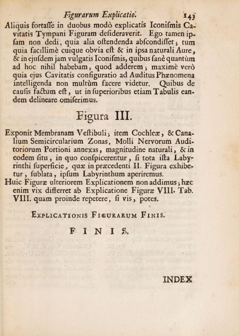 Aliquis fortaffe in duobus modo explicatis Xconifmls Ca. vitatis Tympani Figuram defideraverit. Ego tamen ip- fam non dedi, quia alia oftendenda abfcondifletj tum quia facillime cuique obvia eft & in ipsa naturali Aure * & in ejufdem jam vulgatis Iconifmis, quibus fane quantum ad hoc nihil habebam, quod adderem * maxime vero quia ejus Cavitatis configuratio ad Auditus Phaenomena intelligenda non multum facere videtur. Quibus de caufis faftum eft, ut in fuperioribus etiam Tabulis ean¬ dem delineare omiferimus. Figura III. Exponit Membranam Veftibuli 3 item Cochleae, & Cana¬ lium Semicircularium Zonas, Molli Nervorum Audi¬ toriorum Portioni annexas, magnitudine naturali, &in eodem fitu, in quo confpicerentur, fi tota ifta Laby¬ rinthi fuperficie., quae in praecedenti II. Figura exhibe¬ tur , fublata, ipfum Labyrinthum aperiremus. Huic Figurae ulteriorem Explicationem non addimus jhaeC enim vix differret ab Explicatione Figurae VIIL Tab„ VIII. quam proinde repetere, fi vis, potes. Explicationis Fisurarum Finis. FINI & INDEX