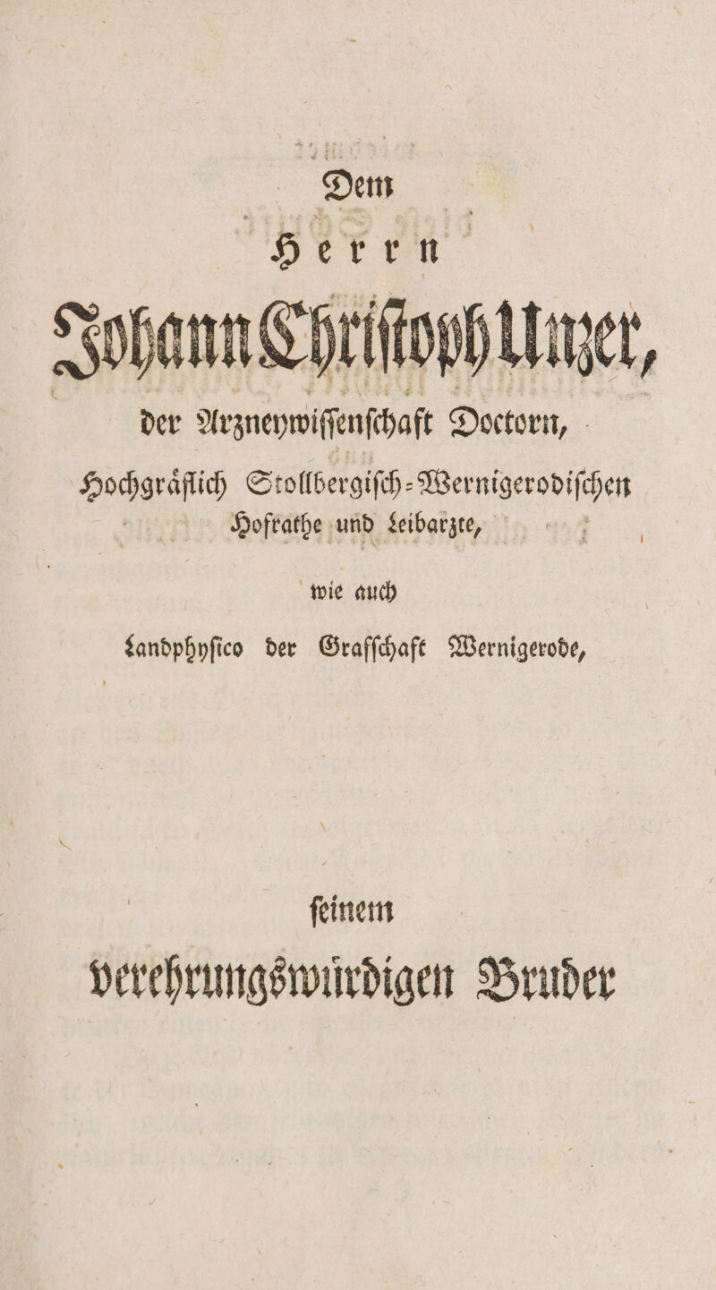 Den Herrn Johann Chriſtoch Unzer, der Aezneywiſſenſchaſt Doctorn, Ä Hochgräſſich Stollbergiſch— Wernigerodiſhen Hofrathe und Leibarzte, | wie auch Landphyſico der Grafſchaft Wernigerode, ſeinem verehrungswuͤrdigen Bruder