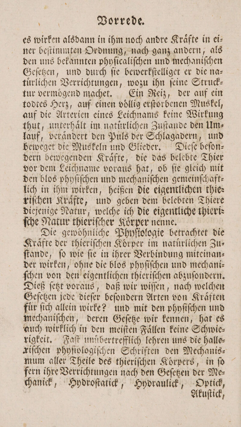 es wirken alsdann in ihm noch andre Kraͤfte in ei⸗ ner beſtimmten Ordnung, nach ganz andern, als den uns bekannten phyſicaliſchen und mechaniſchen Geſetzen, und durch ſie bewerkſtelliget er die na— tuͤrlichen Verrichtungen, wozu ihn ſeine Struck— tur vermögend machet. Ein Reiz, der auf ein todtes Herz, auf einen voͤllig erſtorbenen Muskel, auf die Arterien eines Leichnams keine Wirkung thut, unterhält im natürlichen Zuftande den Um⸗ lauf, veraͤndert den Puls der Schlagadern, und beweget die Muskeln und Glieder. Dieſe beſon⸗ dern bewegenden Kraͤfte, die das belebte Thier vor dem Leichname voraus hat, ob ſie gleich mit den blos phyſiſchen und mechaniſchen gemeinfchaft: lich in ihm wirken, heißen die eigentlichen thies riſchen Kraͤfte, und geben dem belebten Thiere diejenige Natur, welche ich die eigentliche thieris ſche Natur thieriſcher Koͤrper nenne. Die gewohnliche Phyſtologie betrachtet die Kraͤfte der thieriſchen Körper im natürlichen Zus ſtande, ſo wie ſie in ihrer Verbindung miteinan⸗ der wirken, ohne die blos phyſiſchen und mechani⸗ ſchen von den eigentlichen thieriſchen abzuſondern. Dieß ſetzt voraus, daß wir wiſſen, nach welchen Geſetzen jede dieſer beſondern Arten von Kraͤften fuͤr ſich allein wirke? und mit den phyſiſchen und mechaniſchen, deren Geſetze wir kennen, hat es auch wirklich in den meiſten Faͤllen keine Schwie⸗ rigkeit. Faſt mm bertrefflich lehren uns die halle⸗ zifchen phyſiologiſchen Schriften den Mechanis⸗ mum aller Theile des thieriſchen Koͤrpers, in ſo fern ihre Verrichtungen nach den Geſetzen der Me: chanick, Hydroſtatick, Hydraulick, Optick, | Akuſtick,