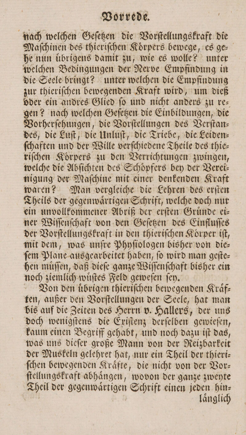 nach welchen Geſetzen die Vorſtellungskraft die Maſchinen des thieriſchen Körpers bewege, es ge⸗ he nun uͤbrigens damit zu, wie es wolle? unter welchen Bedingungen der Nerve Empfindung in die Seele bringt? unter welchen die Empfindung zur thieriſchen bewegenden Kraft wird, um dieß oder ein andres Glied fo und nicht anders zu re⸗ gen? nach welchen Geſetzen die Einbildungen, die Vorherſehungen, die Vorſtellungen des Verſtan⸗ des, die Luſt, die Unluſt, die Triebe, die Leiden: ſchaften und der Wille verſchiedene Theile des thie— riſchen Koͤrpers zu den Verrichtungen zwingen, welche die Abſichten des Schoͤpfers bey der Verei- nigung der Maſchine mit einer denkenden Kraft waren? Man vergleiche die Lehren des erſten CTheils der gegenwaͤrtigen Schrift, welche doch nur ein un vollkommener Abriß der erſten Gruͤnde ei— ner Wiſſenſchaft von den Geſetzen des Einfluſſes der Vorſtellungskraft in den thieriſchen Korper iſt, mit dem, was unſre Phyſiologen bisher von Dies ſem Plane ausgearbeitet haben, ſo wird man geſte⸗ hen muͤſſen, daß dieſe ganze Wiſſenſchaft bisher ein noch ziemlich wuͤſtes Feld geweſen ſey. Von den uͤbrigen thieriſchen bewegenden Kraͤf— ten, außer den Vorſtellungen der Seele, hat man bis auf die Zeiten des Herrn v. Hallers, der uns doch wenigſtens die Exiſtenz derſelben gewieſen, kaum einen Begriff gehabt, und noch dazu iſt das, was uns dieſer große Mann von der Reizbarkeit der Muskeln gelehret hat, nur ein Theil der thieri— ſchen bewegenden Kraͤfte, die nicht von der Vor— ſtellungskraft abhaͤngen, wovon der ganze zweyte Theil der en Schrift einen jeden hin⸗ laͤnglich