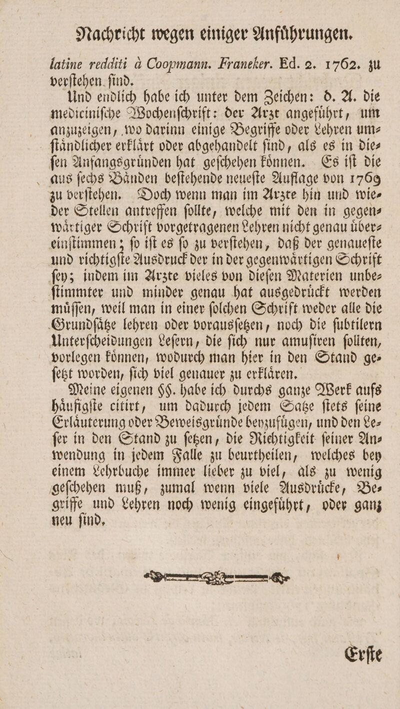 latine redditi a Coopmann. Franeker. Ed. 2. 1762. zu verſtehen ſind. Und endlich habe ich unter dem Zeichen: d. A. die mediciniſche Wochenſchrift: der Arzt angefuͤhrt, um anzuzeigen, wo darinn einige Begriffe oder Lehren ums ſtaͤndlicher erklaͤrt oder abgehandelt find, als es in Dies ſen Anfangsgruͤnden hat geſchehen koͤnnen. Es iſt die aus ſechs Bänden beſtehende neueſte Auflage von 1769 zu verſtehen. Doch wenn man im Arzte hin und wie⸗ der Stellen antreffen ſollte, welche mit den in gegen⸗ waͤrtiger Schrift vorgetragenen Lehren nicht genau uͤber⸗ einſtimmen; ſo iſt es ſo zu verſtehen, daß der genaueſte und richtigſte Ausdruck der in der gegenwaͤrtigen Schrift ſey; indem im Arzte vieles von dieſen Materien unbe⸗ ſtimmter und minder genau hat ausgedruͤckt werden muͤſſen, weil man in einer ſolchen Schrift weder alle die Grundſaͤtze lehren oder vorausſetzen, noch die ſubtilern Unterſcheidungen Leſern, die ſich nur amuſiren follten, vorlegen koͤnnen, wodurch man hier in den Stand ge ſetzt worden, ſich viel genauer zu erklaͤren. | Meine eigenen $$. habe ich durchs ganze Werk aufs haͤufigſte citirt, um dadurch jedem Satze ſtets feine Erläuterung oder Beweisgruͤnde beyzufuͤgen, und den Le⸗ fer in den Stand zu ſetzen, die Richtigkeit feiner Ans wendung in jedem Falle zu beurtheilen, welches bey einem Lehrbuche immer lieber zu viel, als zu wenig geſchehen muß, zumal wenn viele Ausdruͤcke, Be⸗ griffe und Lehren noch wenig eingefuͤhrt, oder ganz neu ſind. 19085 Erſte