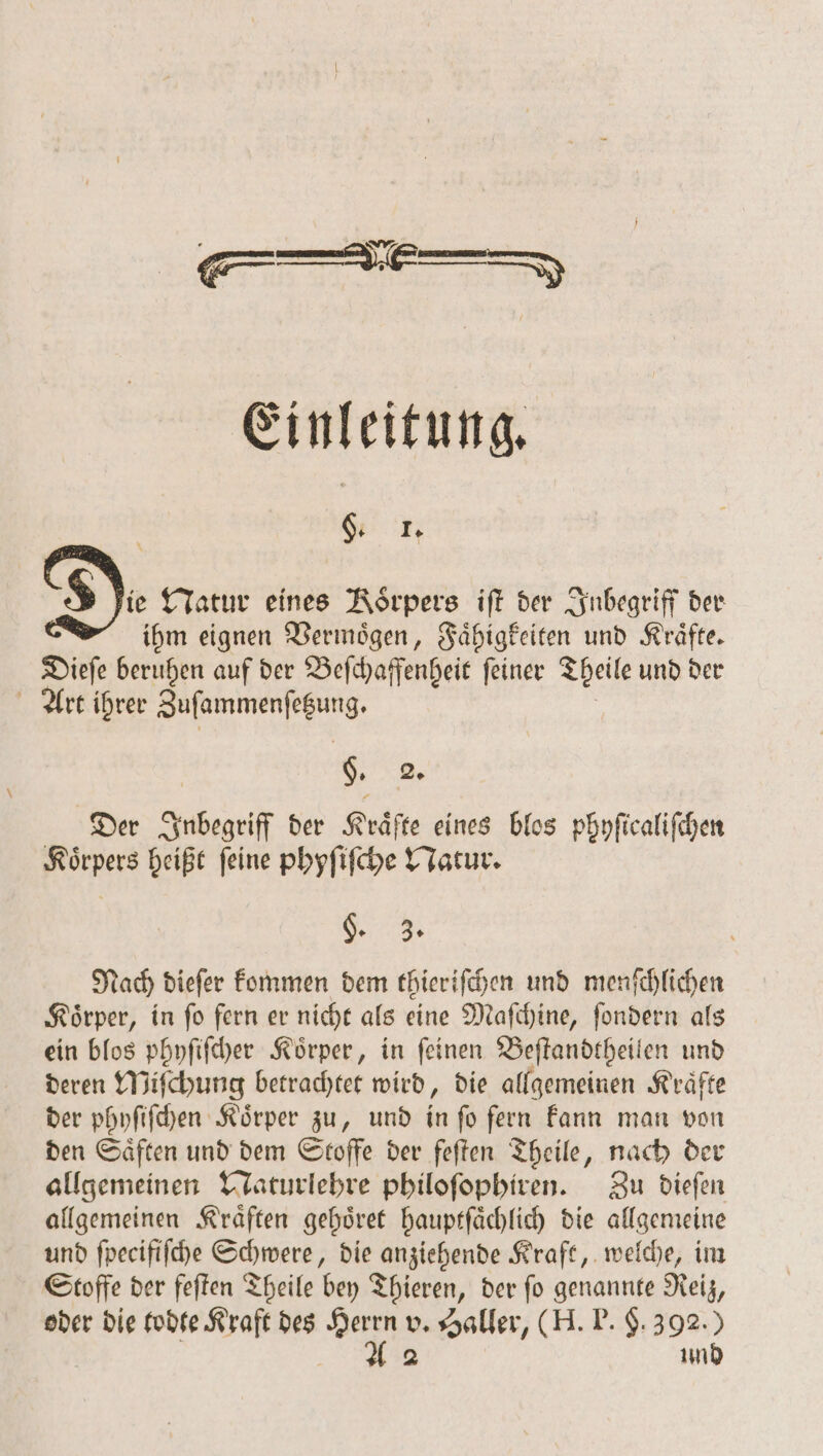 Einleitung, i g. I. S lie Natur eines Rörpers iſt der Inbegriff der ihm eignen Vermoͤgen, Faͤhigkeiten und Kraͤfte. Dieſe beruhen auf der Beſchaffenheit ſeiner Theile und der Art ihrer Zuſammenſetzung. | . Der Inbegriff der Kräfte eines blos phyſicaliſchen Körpers heißt feine phyſiſche Natur. Se. Nach diefer kommen dem thieriſchen und menſchlichen Koͤrper, in ſo fern er nicht als eine Maſchine, ſondern als ein blos phyſiſcher Koͤrper, in ſeinen Beſtandtheilen und deren Miſchung betrachtet wird, die allgemeinen Kraͤfte der phyſiſchen Koͤrper zu, und in ſo fern kann man von den Saͤften und dem Stoffe der feſten Theile, nach der allgemeinen Naturlehre philoſophiren. Zu dieſen allgemeinen Kraͤften gehoͤret hauptſaͤchlich die allgemeine und ſpecifiſche Schwere, die anziehende Kraft, welche, im Stoffe der feſten Theile bey Thieren, der ſo genannte Reiz, oder die todte Kraft des 27 v. Haller, (H. P. $. 392.) 2 und