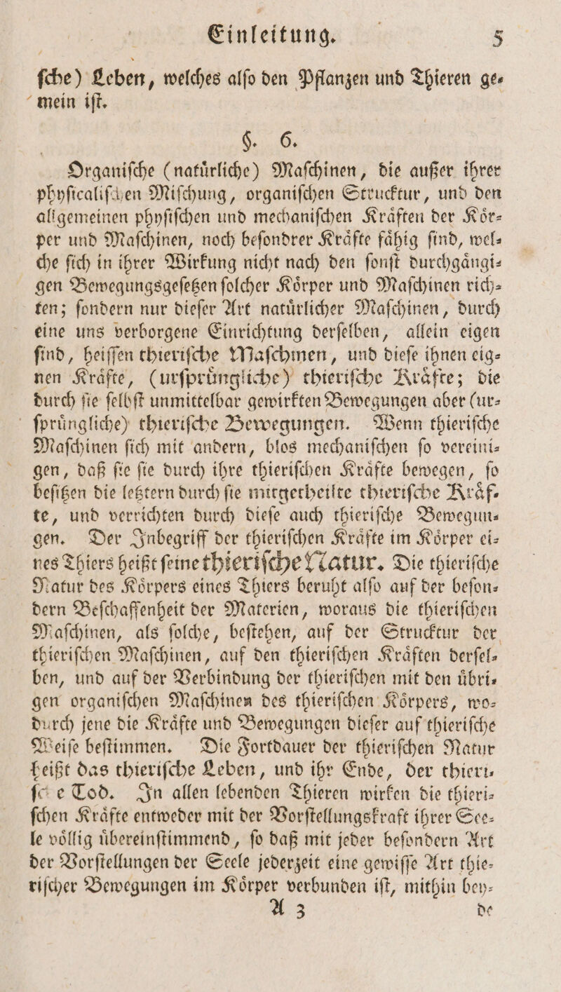 ſche) Leben, welches alfo den Pflanzen und Thieren ge⸗ mein iſt. | . Organiſche (natuͤrliche) Maſchinen, die außer ihrer phyſicaliſchen Miſchung, organiſchen Strucktur, und den allgemeinen phyſiſchen und mechaniſchen Kräften der Kör- per und Maſchinen, noch beſondrer Kräfte fähig find, wel⸗ che ſich in ihrer Wirkung nicht nach den ſonſt durchgaͤngi⸗ gen Bewegungsgeſetzen ſolcher Körper und Maſchinen rich— ten; ſondern nur dieſer Art natuͤrlicher Maſchinen, durch eine uns verborgene Einrichtung derſelben, allein eigen ſind, heiſſen thieriſche Maſchmen, und dieſe ihnen eig⸗ nen Kräfte, (urſpruͤngliche) thieriſche Kräfte; die durch fie ſelbſt unmittelbar gewirkten Bewegungen aber (ur- ſpruͤngliche) thieriſche Bewegungen. Wenn thieriſche Maſchinen ſich mit andern, blos mechaniſchen fo vereini— gen, daß ſie ſie durch ihre thieriſchen Kraͤfte bewegen, ſo beſitzen die letztern durch ſie mitgetheilte thieriſche Kraͤf⸗ te, und verrichten durch dieſe auch thieriſche Bewegun⸗ gen. Der Inbegriff der thieriſchen Kraͤfte im Koͤrper ei— nes Thiers heißt ſeine thieriſche atur. Die thieriſche Natur des Körpers eines Thiers beruht alſo auf der befon- dern Beſchaffenheit der Materien, woraus die thieriſchen Maſchinen, als ſolche, beſtehen, auf der Strucktur der thieriſchen Maſchinen, auf den thieriſchen Kräften derſel— ben, und auf der Verbindung der thieriſchen mit den uͤbri— gen organifchen Maſchinen des thieriſchen Körpers, wo— durch jene die Kräfte und Bewegungen dieſer auf thieriſche Weiſe beſtimmen. Die Fortdauer der thieriſchen Natur heißt das thieriſche Leben, und ihr Ende, der thieri— It e Tod. In allen lebenden Thieren wirken die thieri— ſchen Kraͤfte entweder mit der Vorſtellungskraft ihrer See— le völlig uͤbereinſtimmend, fo daß mit jeder beſondern Art der Vorſtellungen der Seele jederzeit eine gewiſſe Art thie— riſcher Bewegungen im — verbunden iſt, mithin bey- 3 de