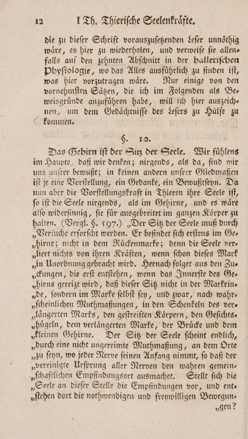 die zu dieſer Schrift vorauszuſetzenden Leſer unnoͤthig waͤre, es hier zu wiederholen, und verweiſe ſie allen— falls auf den zehnten Abſchnitt in der ballerifchen Phyſtologie, wo das Alles ausführlich zu finden iſt, was bier vorzutragen waͤre. Nur einige von den vornehmſten Saͤtzen, die ich im Folgenden als ‘Bes weisgruͤnde anzufuͤhren habe, will ich hier auszeich⸗ nen, um dem Gedaͤchtniſſe des Leſers zu Huͤlfe zu kommen⸗ | 12.4 TEL, 8 §. J. . Das Gehirn ift der Sitz der Seele. Wir fuͤhlens im Haupte, daß wir denken; nirgends, als da, ſind wir uns unjrer bewußt; in keinen andern unſrer Gliedmaßen iſt je eine Vorſtellung, ein Gedanke, ein Bewußtſeyn. Da nun aber die Vorſtellungskraft in Thieren ihre Seele iſt, ſo iſt die Seele nirgends, als im Gehirne, und es waͤre alſo widerſinnig, ſie fuͤr ausgebreitet im ganzen Koͤrper zu halten. (Vergl. §. 597.) „Der Sitz der Seele muß durch „Ver ſuche erforſcht werden. Er befindet ſich erſtens im Ge⸗ „birne; nicht in dem Ruͤckenmarke; denn die Seele ver- „liert nichts von ihren Kraͤften, wenn ſchon dieſes Mark „in Unordnung gebracht wird. Hernach folget aus den Zu— „ckungen, die erſt entſtehen, wenn das Innerſte des Ge⸗ „Dirns gereizt wird, daß dieſer Sitz nicht in der Markrin— „de, ſondern im Marke ſelbſt fey, und zwar, nach wahr— vſcheinlichen Muthmaßungen, in den Schenkeln des vers „längerten Marks, den geſtreiften Körpern, den Geſichts⸗ „bügeln, dem verlaͤngerten Marke, der Bruͤcke und dem kleinen Gehirne. Der Sitz der Seele ſcheint endlich, „durch eine nicht ungereimte Muthmaßung, an dem Orte „zu ſeyn, wo jeder Nerve ſeinen Anfang nimmt, ſo daß der „vereinigte Urſprung aller Nerven den wahren gemein— „ſchaftlichen Empfindungsort ausmachet. Stellt ſich die „Seele an dieſer Stelle die Empfindungen vor, und ent— oſtehen dort die nothwendigen und freywilligen Bewegun⸗ „gen?