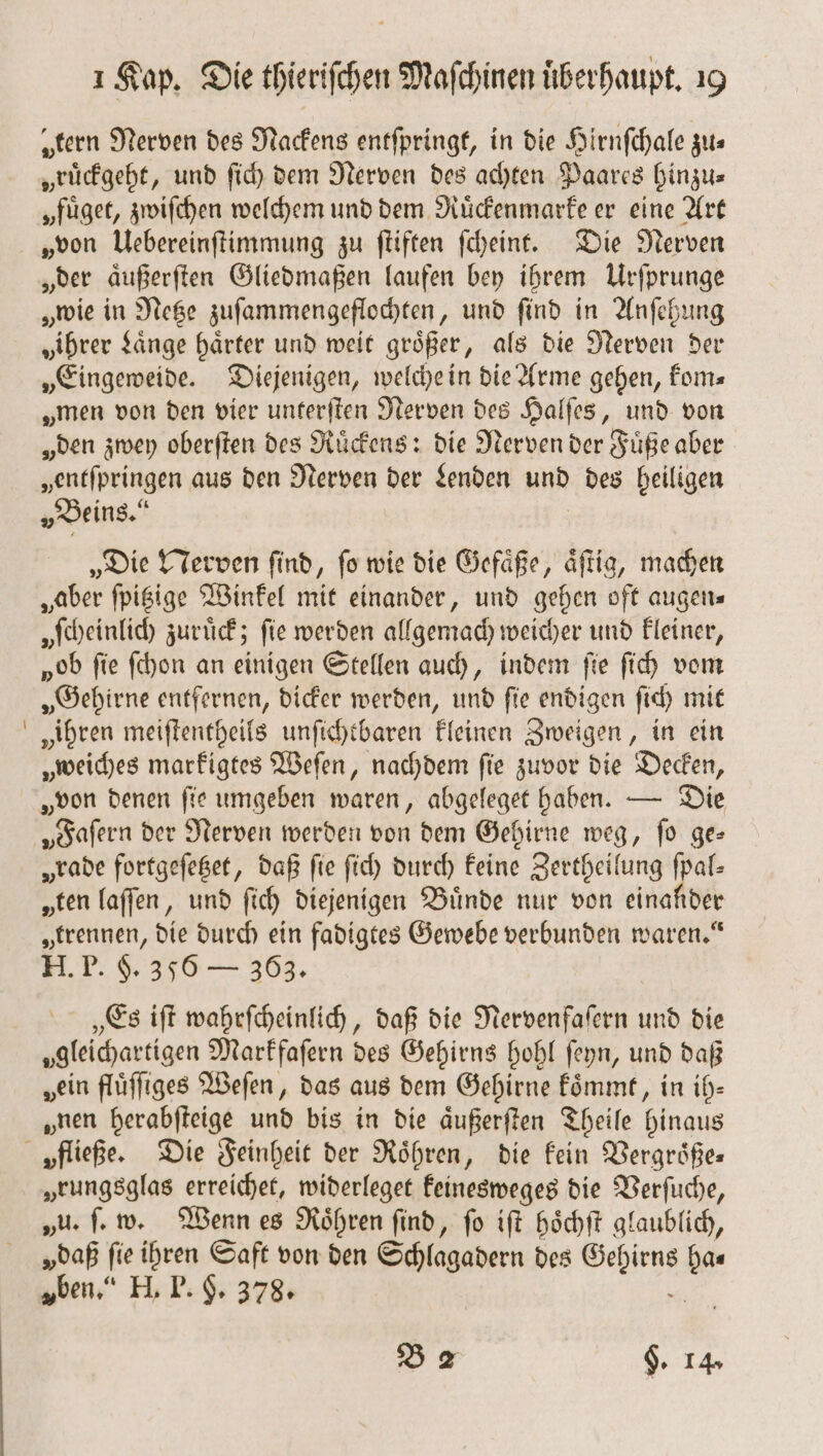 „tern Nerven des Nackens entſpringt, in die Hirnſchale zus „ruͤckgeht, und ſich dem Nerven des achten Paares hinzu⸗ „füget, zwiſchen welchem und dem Ruͤckenmarke er eine Art „von Uebereinſtimmung zu ſtiften ſcheint. Die Nerven „der aͤußerſten Gliedmaßen laufen bey ihrem Urſprunge „wie in Netze zuſammengeflochten, und ſind in Anſehung „ihrer Laͤnge härter und weit größer, als die Nerven der „Eingeweide. Diejenigen, welche in die Arme gehen, kom⸗ „men von den vier unterſten Nerven des Halſes, und von „den zwey oberſten des Ruͤckens: die Nerven der Füße aber „entſpringen aus den Nerven der Lenden und des heiligen „Beins.“ „Die Nerven ſind, ſo wie die Gefaͤße, aͤſtig, machen „aber ſpitzige Winkel mit einander, und gehen oft augen⸗ „ſcheinlich zurück; fie werden allgemach weicher und kleiner, „ob fie ſchon an einigen Stellen auch, indem fie ſich vom „Gehirne entfernen, dicker werden, und ſie endigen ſich mit „ihren meiſtentheils unſichtbaren kleinen Zweigen, in ein „weiches markigtes Weſen, nachdem ſie zuvor die Decken, „Faſern der Nerven werden von dem Gehirne weg, ſo ge— „rade fortgeſetzet, daß fie ſich durch keine Zertheilung ſpal— „ten laſſen, und ſich diejenigen Bünde nur von einander „trennen, die durch ein fadigtes Gewebe verbunden waren.“ H. P. §. 356 — 363. „Es iſt wahrſcheinlich, daß die Nervenfaſern und die gleichartigen Markfaſern des Gehirns hohl ſeyn, und daß „ein fluͤſſiges Weſen, das aus dem Gehirne koͤmmt, in ih— „nen herabſteige und bis in die aͤußerſten Theile hinaus „fließe. Die Feinheit der Roͤhren, die kein Vergroͤße— „eungsglas erreichet, widerleget keinesweges die Verſuche, „u. ſ. w. Wenn es Roͤhren ſind, ſo iſt hoͤchſt glaublich, „daß ſie ihren Saft von den Schlagadern des a, we „ben.“ H. T. H. 378. B 2 §. 14.