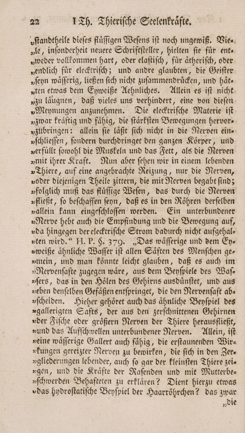 „ftandtheife dieſes fluͤſſigen Weſens iſt noch ungewiß. Wien. „le, inſonderheit neuere Schriftſteller, hielten fie für ent— „weder vollkommen hart, oder elaſtiſch, fuͤr aͤtheriſch, oder „endlich fuͤr elecktriſch; und andre glaubten, die Geiſter „ſeyn waͤſſerig, ließen ſich nicht zuſammendruͤcken, und haͤt⸗ „ten etwas dem Eyweiße Aehnliches. Allein es iſt nicht „zu laͤugnen, daß vieles uns verhindert, eine von dieſen »Meynungen anzunehmen. Die elecktriſche Materie iſt „zwar kraͤftig und fähig, die ſtaͤrkſten Bewegungen hervor⸗ yſchlieſſen, ſondern durchdringet den ganzen Körper, und „erfüllt ſowohl die Muskeln und das Fett, als die Nerven „mit ihrer Kraft. Nun aber ſehen wir in einem lebenden »Thiere, auf eine angebrachte Reizung, nur die Nerven, „oder diejenigen Theile zittern, die mit Nerven begabt find; „folglich muß das fluͤſſige Weſen, das durch die Nerven „fließt, fo beſchaffen ſeyn, daß es in den Roͤhren derſelben »allein kann eingeſchloſſen werden. Ein unterbundener „Nerve hebt auch die Empfindung und die Bewegung auf, „da hingegen der elecktriſche Strom dadurch nicht aufgehal⸗ »ten wird.“ H. P. §. 379. „Das waͤſſerige und dem Ey⸗ „mein, und man koͤnnte leicht glauben, daß es auch im „Nervenſafte zugegen wäre, aus dem Beyſpiele des Waſ—⸗ »fers, das in den Hoͤlen des Gehirns ausduͤnſtet, und aus »eben denſelben Gefäßen entſpringet, die den Nervenſaft ab» »fcheiden. Hieher gehoͤret auch das aͤhnliche Beyſpiel des »gallerigten Safts, der aus den zerſchnittenen Gehirnen »der Fiſche oder groͤßern Nerven der Thiere herausfließt, »und das Aufſchwellen unterbundener Nerven. Allein, iſt »eine waͤſſerige Gallert auch fähig, die erſtaunenden Wir- »kungen gereizter Nerven zu bewirken, die ſich in den Zer— »gliederungen lebender, auch fo gar der kleinſten Thiere zei— »ſchwerden Behafteten zu erklaͤren? Dient hierzu etwas „die